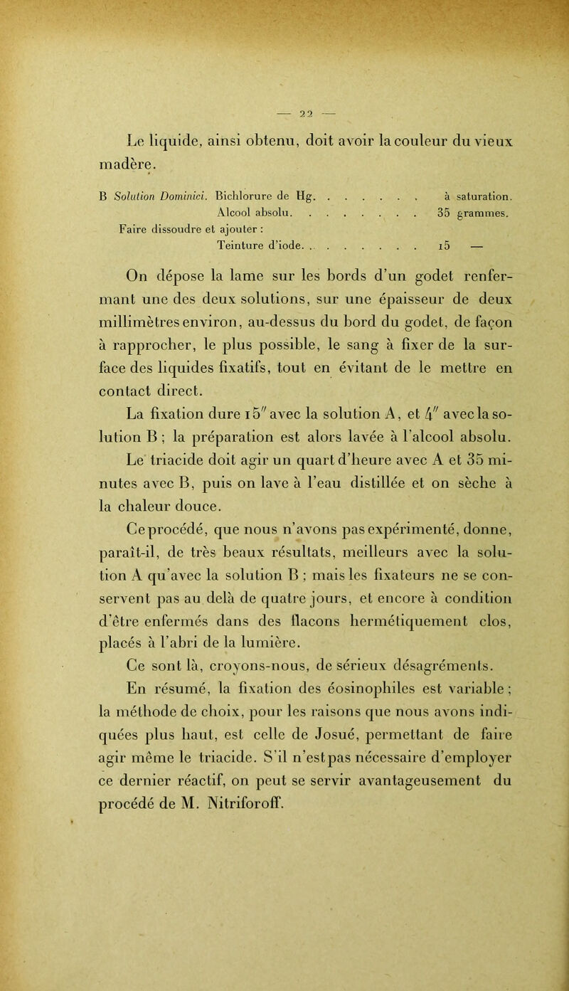 Le liquide, ainsi obtenu, doit avoir la couleur du vieux madère. B Sohilion Dominici. Bichloruro de Hg à saturation. Alcool absolu 35 grammes. Faire dissoudre et ajouter : Teinture d’iode i5 — On dépose la lame sur les bords d’un godet renfer- mant une des deux solutions, sur une épaisseur de deux millimètres environ, au-dessus du bord du godet, de façon à rapprocher, le plus possible, le sang à fixer de la sur- face des liquides fixatifs, tout en évitant de le mettre en contact direct. La fixation dure 15''avec la solution A, et avec la so- lution B ; la préparation est alors lavée à l’alcool absolu. Le triacide doit agir un quart d’heure avec A et 35 mi- nutes avec B, puis on lave à l’eau distillée et on sèche à la chaleur douce. Ceprocédé, que nous n’avons pas expérimenté, donne, paraît-il, de très beaux résultats, meilleurs avec la solu- tion A qu’avec la solution B ; mais les fixateurs ne se con- servent pas au delà de quatre jours, et encore à condition d’être enfermés dans des flacons hermétiquement clos, placés à l’abri de la lumière. Ce sont là, croyons-nous, de sérieux désagréments. En résumé, la fixation des éosinophiles est variable ; la méthode de choix, pour les raisons que nous avons indi- quées plus haut, est celle de Josué, permettant de faire agir même le triacide. S'il n’estpas nécessaire d’employer ce dernier réactif, on peut se servir avantageusement du procédé de M. Nitriforoff.