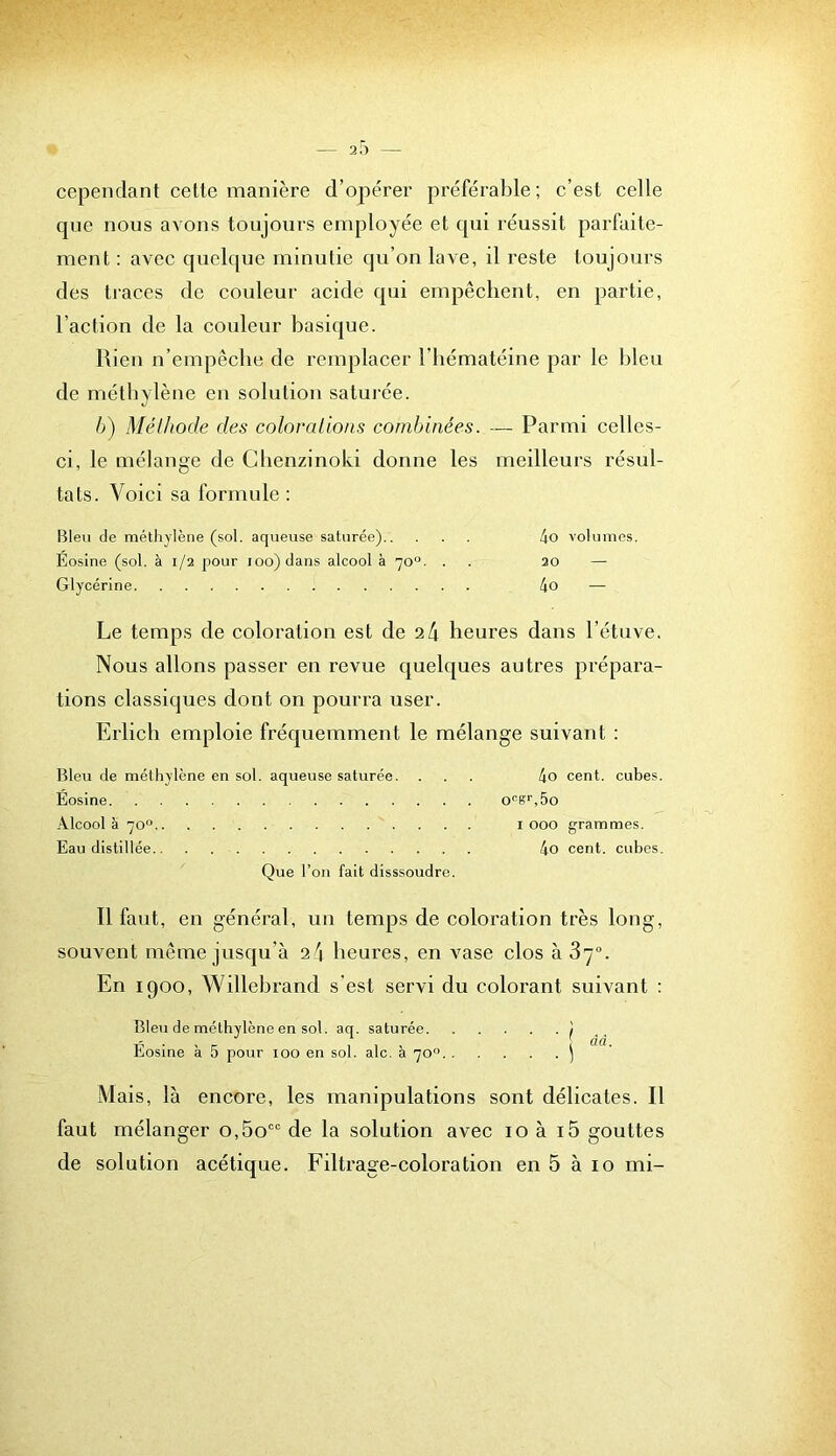 cependant cette manière d’opérer préférable; c’est celle que nous avons toujours employée et qui réussit parfaite- ment : avec quelque minutie qu’on lave, il reste toujours des tiaces de couleur acide qui empêchent, en partie, l’action de la couleur basique. Rien u’empêcbe de remplacer l’iiématéine par le bleu de méthylène eu solution saturée. h) Mélltode des coloralions combinées. — Parmi celles- ci, le mélange de Cbenzinoki donne les meilleurs résul- tats. Voici sa formule : Bien de méthylène (sol. aqueuse saturée) 4o volumes. Eosine (sol. à 1/2 pour ioo)dans alcool à 70“. . . 20 — Glycérine 4o — Le temps de coloration est de a4 heures dans l’étuve. Nous allons passer en revue quelques autres prépara- tions classiques dont on pourra user. Erlicli emploie fréquemment le mélange suivant : Bleu de méthylène en sol. aqueuse saturée. ... 4o cent, cubes. Éosine o“g‘’,5o Alcool a 70“ I 000 grammes. Eau distillée 4o cent, cuhes. Que l’on fait disssoudre. Il faut, en général, un temps de coloration très long, souvent même jusqu’à heures, en vase clos à 37“. En 1900, Willehrand s'est servi du colorant suivant : Bleu de méthylène en sol. aq. saturée ] Éosine à 5 pour loo en sol. aie. à 70° ^ Mais, là encore, les manipulations sont délicates. Il faut mélanger o,5o“ de la solution avec lo à i5 gouttes de solution acétique. Filtrage-coloration en 5 à lo mi-