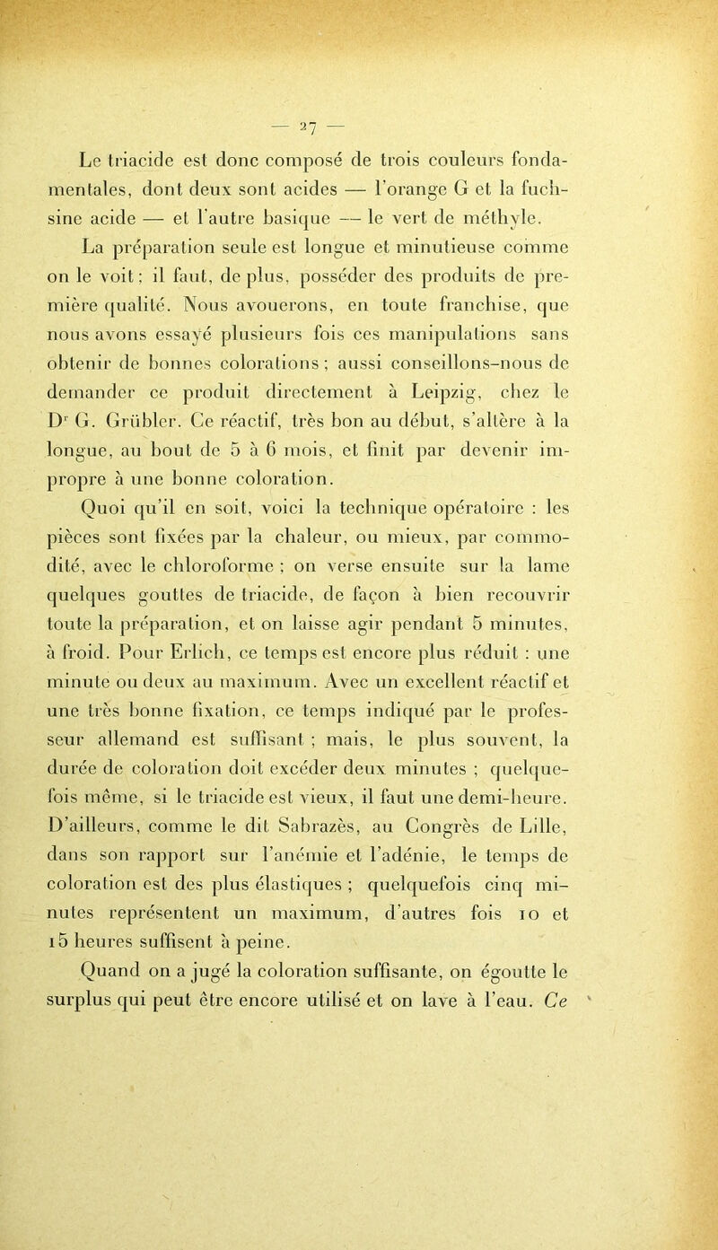 Le triacide est donc composé de trois couleurs fonda- mentales, dont deux sont acides — l’orange G et la fuch- sine acide — et l’autre basique — le vert de méthyle. La préparation seule est longue et minutieuse comme on le voit ; il faut, de plus, posséder des produits de pre- mière qualité. Nous avouerons, en toute franchise, que nous avons essayé plusieurs fois ces manipulations sans obtenir de bonnes colorations ; aussi conseillons-nous de demander ce produit directement à Leipzig, chez le (j. Grüblcr. Ce réactif, très bon au début, s’altère à la longue, au bout de 5 à 6 mois, et finit par devenir im- projDre à une bonne coloration. Quoi qu’il en soit, voici la technique opéraloire : les pièces sont fixées par la chaleur, ou mieux, par commo- dité, avec le chloroforme ; on verse ensuite sur la lame quelques gouttes de triacide, de façon à bien recouvrir toute la préparation, et on laisse agir pendant 5 minutes, à froid. Pour Erlicli, ce temps est encore plus réduit : une minute ou deux au maximum. Avec un excellent réactif et une très lionne fixation, ce temps indiqué par le profes- seur allemand est suffisant ; mais, le plus souAcnt, la durée de coloration doit excéder deux minutes ; quel([ue- fois même, si le triacide est vieux, il faut une demi-beiire. D’ailleurs, comme le dit Sabrazès, au Congrès de Lille, dans son rapport sur l’anémie et l’adénie, le temps de coloration est des plus élastiques ; quelquefois cinq mi- nutes représentent un maximum, d’autres fois lo et i5 heures suffisent à peine. Quand on a jugé la coloration suffisante, on égoutte le surplus qui peut être encore utilisé et on lave à l’eau. Ce