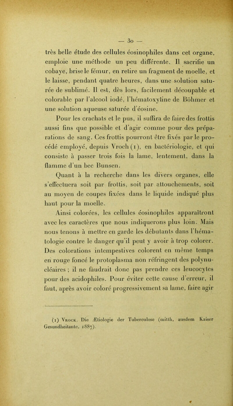 très belle étude des cellules éosinophiles dans cet organe, emploie une méthode un peu différente. Il sacrifie un cobaye, brise le fémur, en retire un fragment de moelle, et le laisse, pendant quatre heures, dans une solution satu- rée de sublimé. Il est, dès lors, facilement découpable et colorable par l’alcool iodé, l’iiématoxyline de Bobiner et une solution aqueuse saturée d’éosine. Pour les crachats et le pus, il suffira de faire des frottis aussi fins que possible et d’agir comme pour des prépa- rations de sang. Ces frottis pourront être fixés parle pro- cédé employé, depuis Vroch(i), en bactériologie, et qui consiste à passer trois fois la lame, lentement, dans la flamme d’un bec Bunsen. Quant à la recherche dans les divers organes, elle s’effectuera soit par frottis, soit par attouchements, soit au moyen de coujies fixées dans le liquide indiqué plus haut pour la moelle. Ainsi colorées, les cellules éosinophiles apparaîtront avec les caractères que nous indiquerons plus loin. Mais nous tenons à mettre en garde les débutants dans 1 héma- tologie contre le danger qu’il peut y avoir à trop colorer. Des colorations intempestives colorent en même temps en rouge foncé le protoplasma non réfringent des polynu- cléaires ; il ne faudrait donc pas prendre ces leucocytes pour des acidopliiles. Pour éviter cette cause d’erreur, il faut, après avoir coloré progressivement sa lame, faire agir ’(i) Vrock. Die Æliologie der Tuberculose (mitlli, ausdem Kaiser Gesundheitanle, 1887).