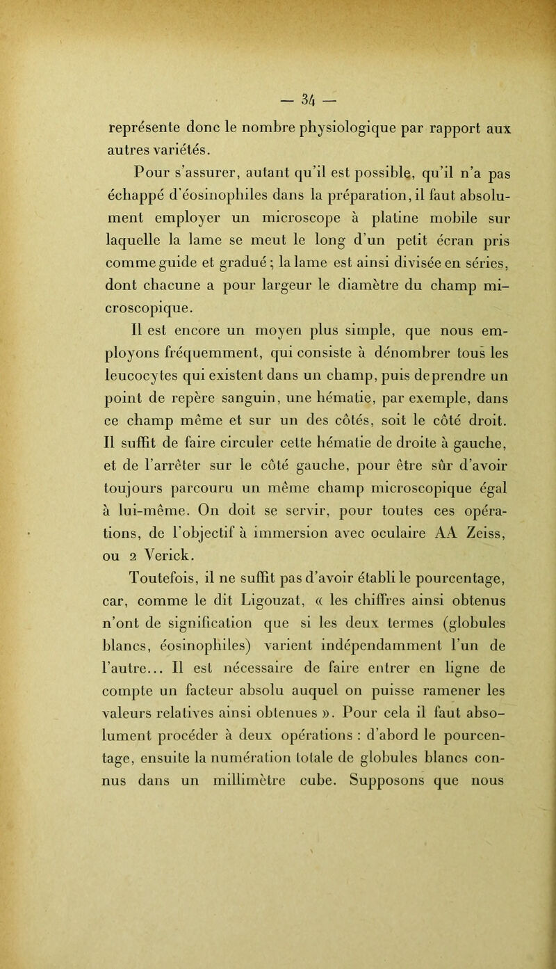 représente donc le nombre physiologique par rapport aux autres variétés. Pour s’assurer, autant qu’il est possible, qu’il n’a pas échappé d’éosinophiles dans la préparation, il faut absolu- ment employer un microscope à platine mobile sur laquelle la lame se meut le long d’un petit écran pris comme guide et gradué; la lame est ainsi divisée en séries, dont chacune a pour largeur le diamètre du champ mi- croscopique. Il est encore un moyen plus simple, que nous em- ployons fréquemment, qui consiste à dénombrer tous les leucocytes qui existent dans un champ, puis deprendre un point de repère sanguin, une hématie, par exemple, dans ce champ même et sur un des côtés, soit le côté droit. Il suffit de faire circuler cette hématie de droite à gauche, et de l’arrêter sur le côté gauche, pour être sûr d’avoir toujours parcouru un même champ microscopique égal à lui-même. On doit se servir, pour toutes ces opéra- tions, de l’objectif à immersion avec oculaire AA Zeiss, ou 2 Verick. Toutefois, il ne suffit pas d’avoir établi le pourcentage, car, comme le dit Ligouzat, « les chiffres ainsi obtenus n’ont de signification que si les deux termes (globules blancs, éosinophiles) varient indépendamment l’un de l’autre... Il est nécessaire de faire entrer en ligne de compte un facteur absolu auquel on puisse ramener les valeurs relatives ainsi obtenues ». Pour cela il faut abso- lument procéder à deux opérations : d’abord le pourcen- tage, ensuite la numération totale de globules blancs con- nus dans un millimètre cube. Supposons que nous