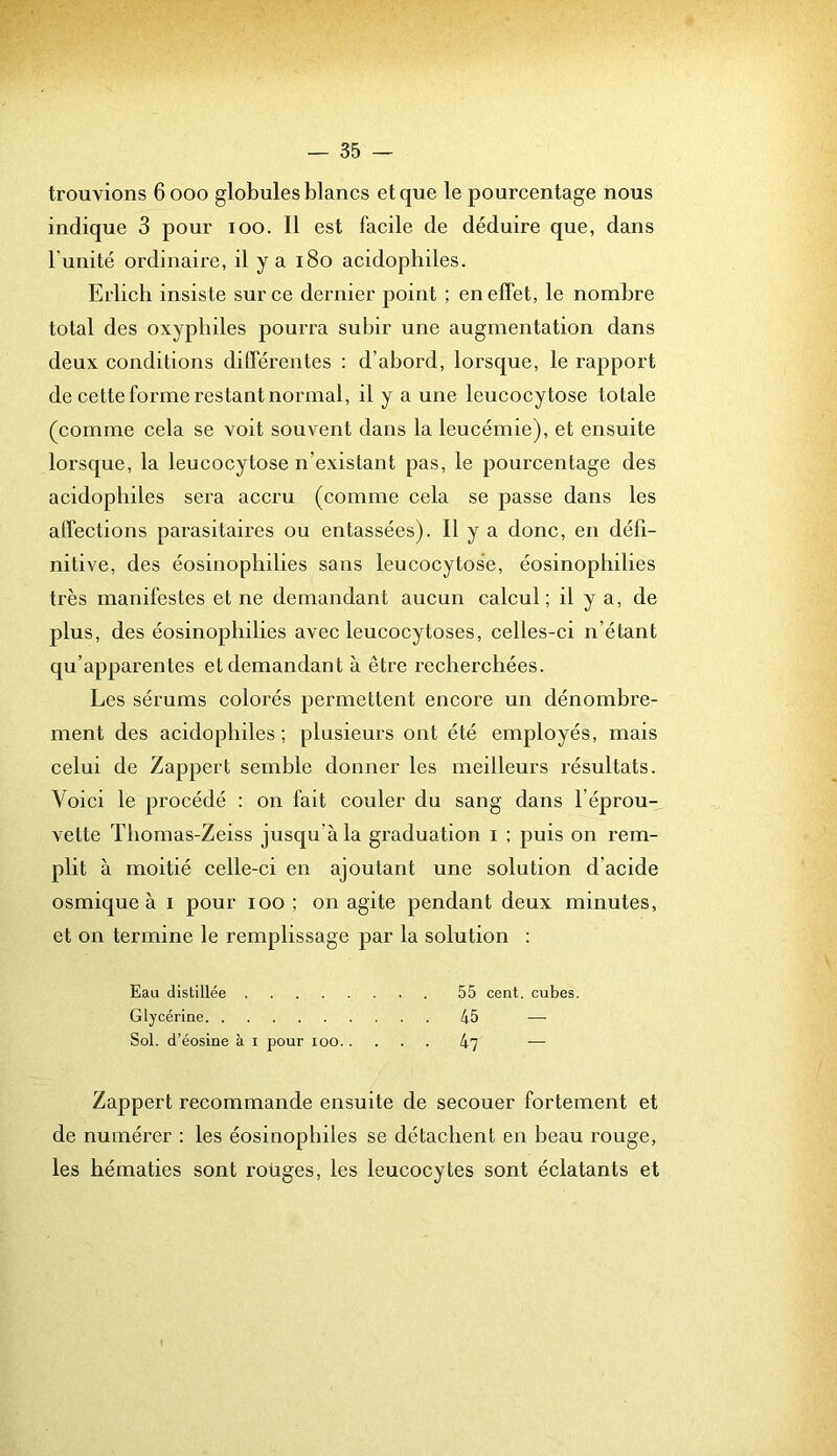 trouvions 6000 globules blancs et que le pourcentage nous indique 3 pour 100. Il est facile de déduire que, dans l’unité ordinaire, il y a 180 acidophiles. Erlicb insiste sur ce dernier point ; en effet, le nombre total des oxyphiles pourra subir une augmentation dans deux conditions différentes : d’abord, lorsque, le rapport de cette forme restant normal, il y a une lencocytose totale (comme cela se voit souvent dans la leucémie), et ensuite lorsque, la leucocytose n’existant pas, le pourcentage des acidophiles sera accru (comme cela se passe dans les affections parasitaires ou entassées). Il y a donc, en défi- nitive, des éosinopbilies sans leucocytose, éosinopbilies très manifestes et ne demandant aucun calcul; il y a, de plus, des éosinopbilies avec leucocytoses, celles-ci n’étant qu’apparentes et demandant à être recherchées. Les sérums colorés permettent encore un dénombre- ment des acidophiles; plusieurs ont été employés, mais celui de Zappert semble donner les meilleurs résultats. Voici le procédé : on fait couler du sang dans l’éprou- vette Tbomas-Zeiss jusqu’à la graduation i ; puis on rem- plit à moitié celle-ci en ajoutant une solution d’acide osmique à i pour 100; on agite pendant deux minutes, et on termine le remplissage par la solution : Eau distillée 55 cent, cubes. Glycérine 45 — Sol. d’éosine à i pour loo k'J — Zappert recommande ensuite de secouer fortement et de numérer : les éosinophiles se détachent en beau rouge, les hématies sont roüges, les leucocytes sont éclatants et