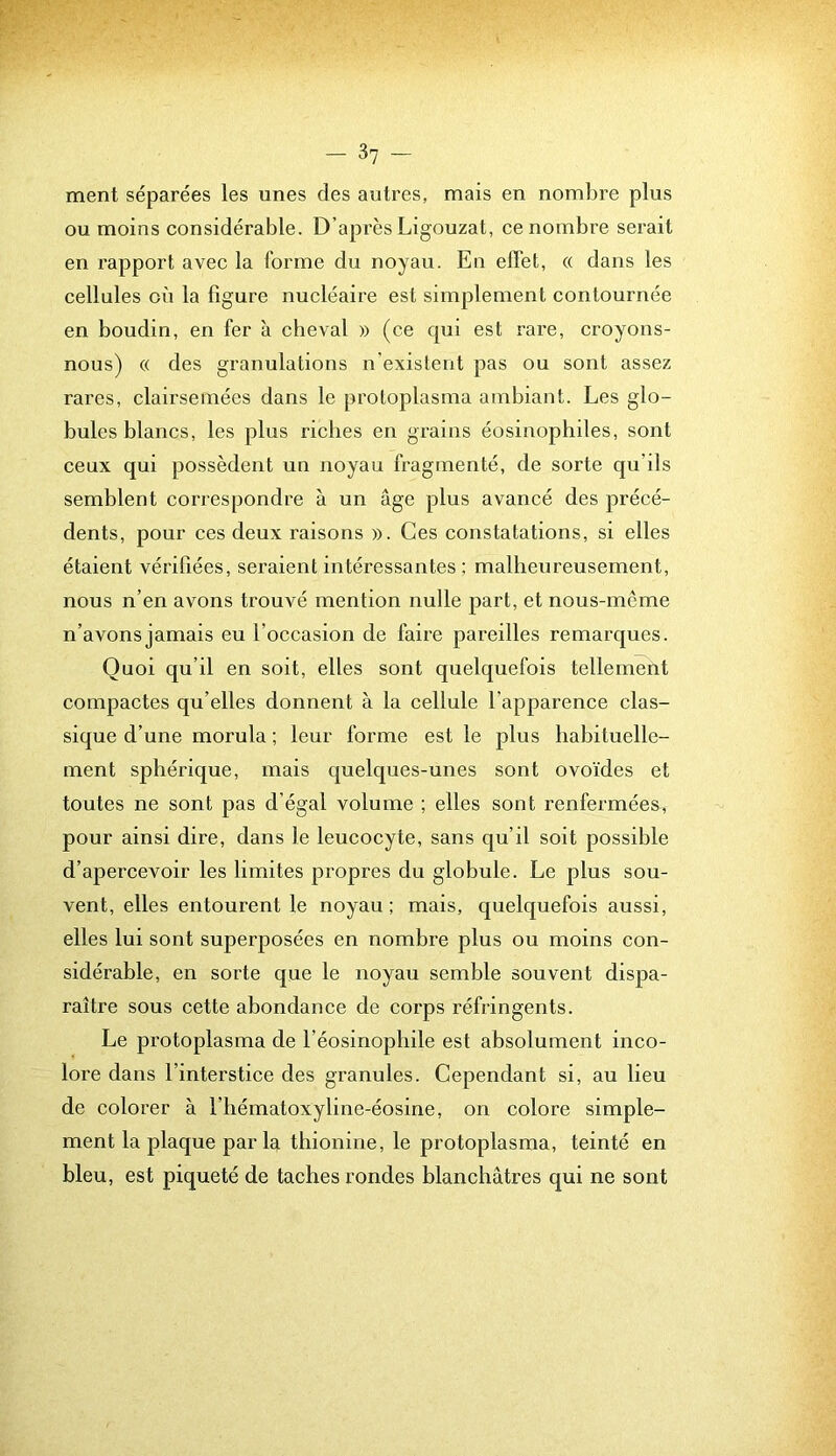 ment séparées les unes des autres, mais en nombre plus ou moins considérable. D’après Ligouzat, ce nombre serait en rapport avec la forme du noyau. En effet, « dans les cellules 0X1 la figure nucléaire est simplement contournée en boudin, en fer à cheval » (ce qui est rare, croyons- nous) « des granulations n’existent pas ou sont assez rares, clairsemées dans le protoplasma ambiant. Les glo- bules blancs, les plus riches en grains éosinophiles, sont ceux qui possèdent un noyau fragmenté, de sorte qu’ils semblent correspondre à un âge plus avancé des précé- dents, pour ces deux raisons ». Ces constatations, si elles étaient vérifiées, seraient intéressantes ; malheureusement, nous n’en avons trouvé mention nulle part, et nous-mcme n’avons jamais eu l’occasion de faire pareilles remarques. Quoi qu’il en soit, elles sont quelquefois tellement compactes qu’elles donnent à la cellule l’apparence clas- sique d’une morula ; leur forme est le plus habituelle- ment sphérique, mais quelques-unes sont ovoïdes et toutes ne sont pas d’égal volume ; elles sont renfermées, pour ainsi dire, dans le leucocyte, sans qu’il soit possible d’apercevoir les limites propres du globule. Le plus sou- vent, elles entourent le noyau ; mais, quelquefois aussi, elles lui sont superposées en nombre plus ou moins con- sidérable, en sorte que le noyau semble souvent dispa- raître sous cette abondance de corps réfringents. Le protoplasma de l’éosinopliile est absolument inco- lore dans l’interstice des granules. Cependant si, au lieu de colorer à l’iiématoxyline-éosine, on colore simple- ment la plaque par la tliionine, le protoplasma, teinté en bleu, est piqueté de taches rondes blanchâtres qui ne sont