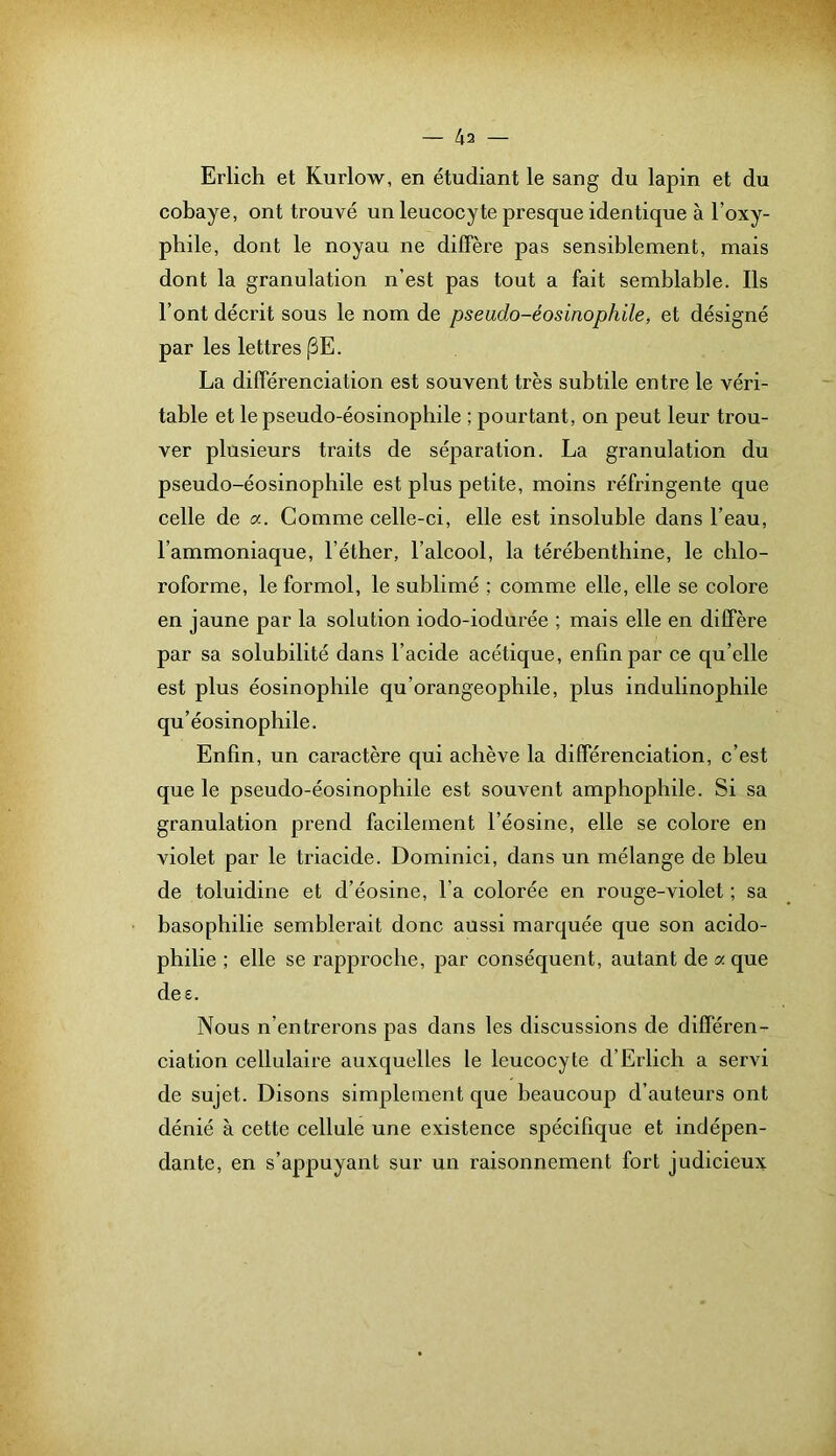 — 4a Erlich et Kurlow, en étudiant le sang du lapin et du cobaye, ont trouvé un leucocyte presque identique à l’oxy- phile, dont le noyau ne diffère pas sensiblement, mais dont la granulation n’est pas tout a fait semblable. Ils l’ont décrit sous le nom de pseudo-éosinophile, et désigné par les lettres (3E. La différenciation est souvent très subtile entre le véri- table et le pseudo-éosinophile ; pourtant, on peut leur trou- ver plusieurs traits de séparation. La granulation du pseudo-éosinophile est plus petite, moins réfringente que celle de a. Comme celle-ci, elle est insoluble dans l’eau, l’ammoniaque, l’éther, l’alcool, la térébenthine, le chlo- roforme, le formol, le sublimé ; comme elle, elle se colore en jaune par la solution iodo-iodurée ; mais elle en diffère par sa solubilité dans l’acide acétique, enfin par ce qu’elle est plus éosinophile qu’orangeophile, plus indulinophile qu’éosinophile. Enfin, un caractère qui achève la différenciation, c’est que le pseudo-éosinophile est souvent amphophile. Si sa granulation prend facilement l’éosine, elle se colore en violet par le triacide. Dominici, dans un mélange de bleu de toluidine et d’éosine, l’a colorée en rouge-violet ; sa basophilie semblerait donc aussi marquée que son acido- philie ; elle se rapproche, par conséquent, autant de a que dee. Nous n’entrerons pas dans les discussions de différen- ciation cellulaire auxquelles le leucocyte d’Erlich a servi de sujet. Disons simplement que beaucoup d’auteurs ont dénié à cette cellule une existence spécifique et indépen- dante, en s’appuyant sur un raisonnement fort judicieux