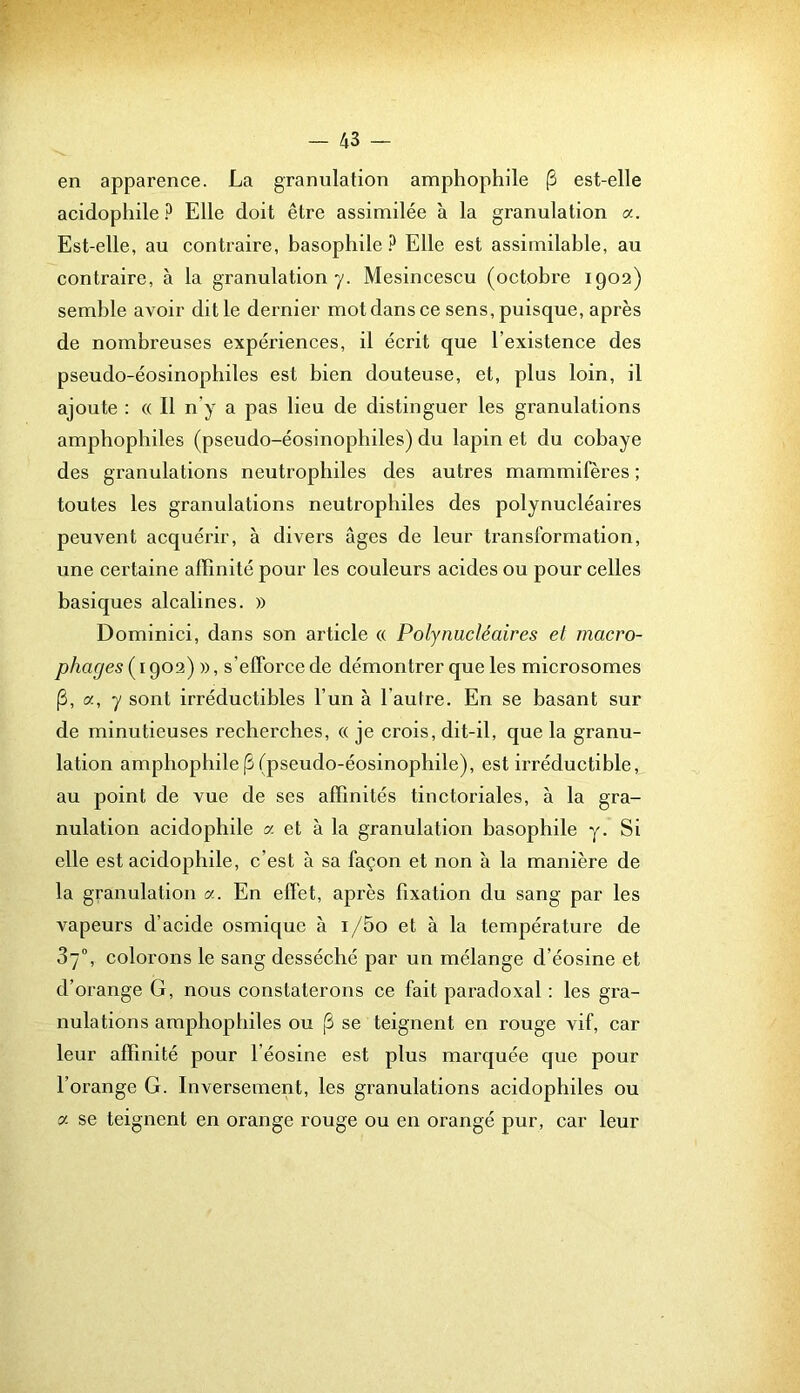 en apparence. La granulation amphophile (3 est-elle acidophile Elle doit être assimilée à la granulation a. Est-elle, au contraire, basophile ? Elle est assimilable, au contraire, à la granulation y. Mesincescu (octobre 1902) semble avoir dit le dernier mot dans ce sens, puisque, après de nombreuses expériences, il écrit que l’existence des pseudo-éosinophiles est bien douteuse, et, plus loin, il ajoute : « Il n’y a pas lieu de distinguer les granulations amphophiles (pseudo-éosinophiles) du lapin et du cobaye des granulations neutrophiles des autres mammifères ; toutes les granulations neutrophiles des polynucléaires peuvent acquérir, à divers âges de leur transformation, une certaine affinité pour les couleurs acides ou pour celles basiques alcalines. » Dominici, dans son article « Polynucléaires et macro- phages ( 1902) », s’efforce de démontrer que les microsomes [3, a, y sont irréductibles l’un à l’autre. En se basant sur de minutieuses recherches, « je crois, dit-il, que la granu- lation amphophile |3 (pseudo-éosinophile), est irréductible, au point de vue de ses affinités tinctoriales, à la gra- nulation acidophile a et à la granulation basophile y. Si elle est acidophile, c’est à sa façon et non à la manière de la granulation a. En effet, après fixation du sang par les vapeurs d’acide osmique à i/5o et à la température de 3/°, colorons le sang desséché par un mélange d’éosine et d’orange G, nous constaterons ce fait paradoxal : les gra- nulations amphophiles ou [3 se teignent en rouge vif, car leur affinité pour l’éosine est plus marquée que pour l’orange G. Inversement, les granulations acidophiles ou a se teignent en orange rouge ou en orangé pur, car leur