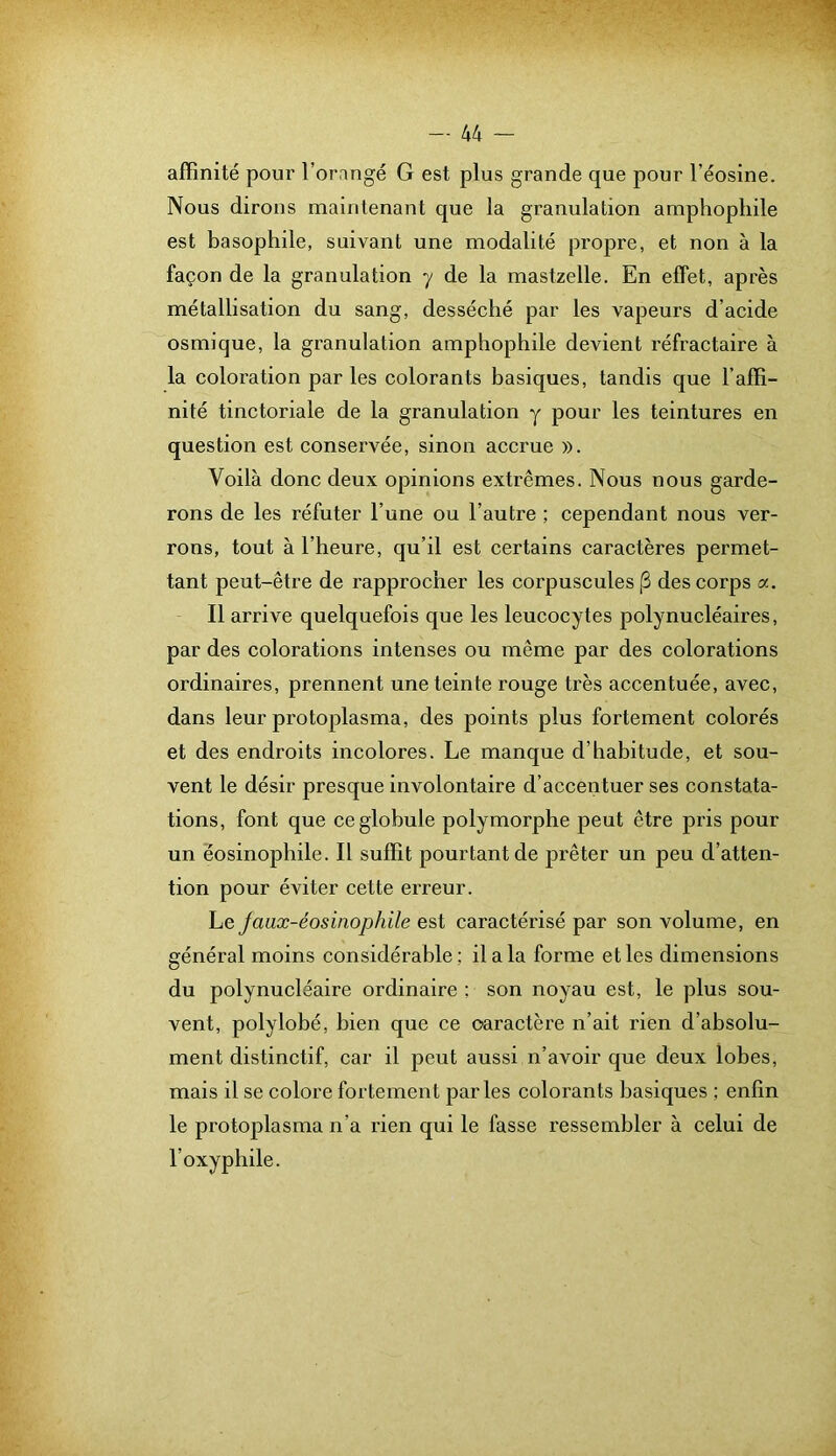 — 44 - affinité pour l’orangé G est plus grande que pour l’éosine. Nous dirons maintenant que la granulation ampliophile est basophile, suivant une modalité propre, et non à la façon de la granulation y de la mastzelle. En effet, après métallisation du sang, desséché par les vapeurs d’acide osmique, la granulation amphophile devient réfractaire à la coloration par les colorants basiques, tandis que l’affi- nité tinctoriale de la granulation y pour les teintures en question est conservée, sinon accrue ». Voilà donc deux opinions extrêmes. Nous nous garde- rons de les réfuter l’une ou l’autre ; cependant nous ver- rons, tout à l’heure, qu’il est certains caractères permet- tant peut-être de rapprocher les corpuscules (3 des corps a. Il arrive quelquefois que les leucocytes polynucléaires, par des colorations intenses ou même par des colorations ordinaires, prennent une teinte rouge très accentuée, avec, dans leur protoplasma, des points plus fortement colorés et des endroits incolores. Le manque d’habitude, et sou- vent le désir presque involontaire d’accentuer ses constata- tions, font que ce globule polymorphe peut être pris pour un éosinophile. Il suffit pourtant de prêter un peu d’atten- tion pour éviter cette erreur. Le Jaux-éosinophile est caractérisé par son volume, en général moins considérable ; il a la forme et les dimensions du polynucléaire ordinaire ; son noyau est, le plus sou- vent, polylobé, bien que ce caractère n’ait rien d’absolu- ment distinctif, car il peut aussi n’avoir que deux lobes, mais il se colore fortement parles colorants basiques ; enfin le protoplasma n’a rien qui le fasse ressembler à celui de l’oxyphile.