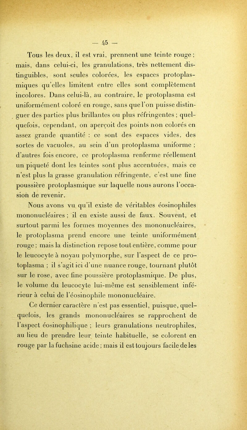 Tous les deux, il est vrai, prennent une teinte rouge ; mais, dans celui-ci, les granulations, très nettement dis- tinguibles, sont seules colorées, les espaces protoplas- miques qu’elles limitent entre elles sont complètement incolores. Dans celui-là, au contraire, le proloplasma est uniformément coloré en rouge, sans que l’on puisse distin- guer des parties plus brillantes ou plus réfringentes ; quel- quefois, cependant, on aperçoit des points non colorés en assez grande quantité : ce sont des espaces vides, des sortes de vacuoles, au sein d’un protoplasma uniforme ; d’autres fois encore, ce protoplasma renferme réellement un piqueté dont les teintes sont plus accentuées, mais ce n’est plus la grasse granulation réfringente, c’est une fine poussière protoplasmique sur laquelle nous aurons l’occa- sion de revenir. Nous avons vu qu’il existe de véritables éosinophiles mononucléaires ; il en existe aussi de faux. Souvent, et surtout parmi les formes moyennes des mononucléaires, le protôplasma prend encore une teinte uniformément rouge ; mais la distinction repose tout entière, comme pour le leucocyte à noyau jDolymorpbe, sur l’aspect de ce pro- toplasma ; il s’agit ici d’une nuance rouge, tournant plutôt sur le rose, avec fine poussière protoplasmique. De plus, le volume du leucocyte lui-même est sensiblement infé- rieur à celui de l’éosinophile mononucléaire. Ce dernier caractère n’est pas essentiel, puisque, quel- quefois, les grands mononucléaires se rapprochent de l’aspect éosinophilique ; leurs granulations neutrophiles, au lieu de prendre leur, teinte habituelle, se colorent en rouge par lu fuchsine acide; mais il est toujours facile de les