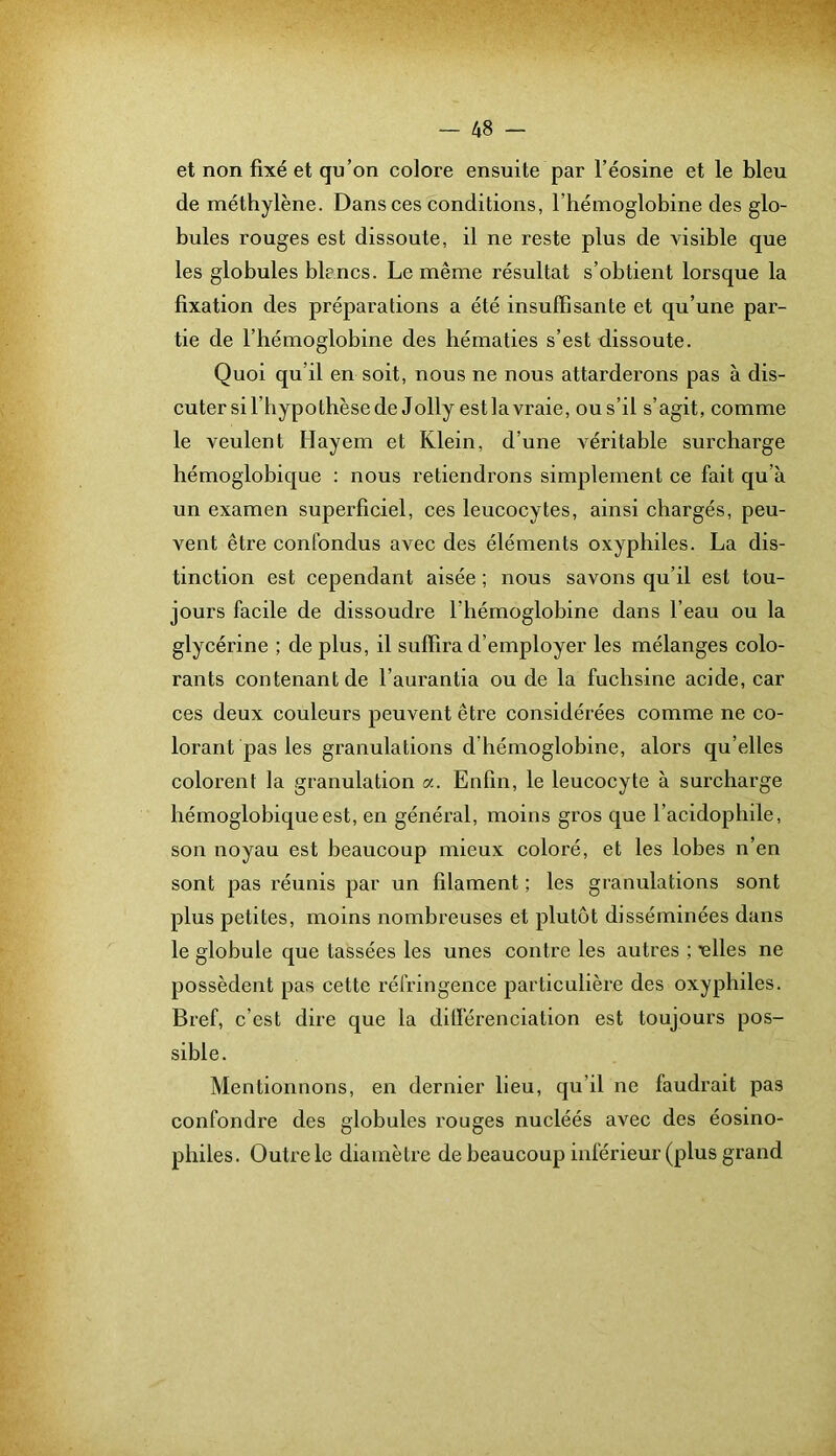 et non fixé et qu’on colore ensuite par l’éosine et le bleu de méthylène. Dans ces conditions, l’hémoglobine des glo- bules rouges est dissoute, il ne reste plus de visible que les globules blancs. Le même résultat s’obtient lorsque la fixation des préparations a été insuffisante et qu’une par- tie de l’hémoglobine des hématies s’est dissoute. Quoi qu’il en soit, nous ne nous attarderons pas à dis- cuter sil’hypothèse de Jolly estlavraie, ous’il s’agit, comme le veulent Hayem et Klein, d’une véritable surcharge hémoglobique : nous retiendrons simplement ce fait qu’à un examen superficiel, ces leucocytes, ainsi chargés, peu- vent être confondus avec des éléments oxyphiles. La dis- tinction est cependant aisée ; nous savons qu’il est tou- jours facile de dissoudre l’hémoglobine dans l’eau ou la glycérine ; de plus, il suffira d’employer les mélanges colo- rants contenant de l’aurantia ou de la fuchsine acide, car ces deux couleurs peuvent être considérées comme ne co- lorant pas les granulations d’hémoglobine, alors qu’elles colorent la granulation a. Enfin, le leucocyte à surcharge hémoglobique est, en général, moins gros que l’acidopliile, son noyau est beaucoup mieux coloré, et les lobes n’en sont pas réunis par un filament ; les granulations sont plus petites, moins nombreuses et plutôt disséminées dans le globule que tassées les unes contre les autres ; ■elles ne possèdent pas cette réfringence particulière des oxyphiles. Bref, c’est dire que la dilférenciation est toujours pos- sible. Mentionnons, en dernier lieu, qu’il ne faudrait pas confondre des globules rouges nucléés avec des éosino- philes. Outre le diamètre de beaucoup inférieur (plus grand
