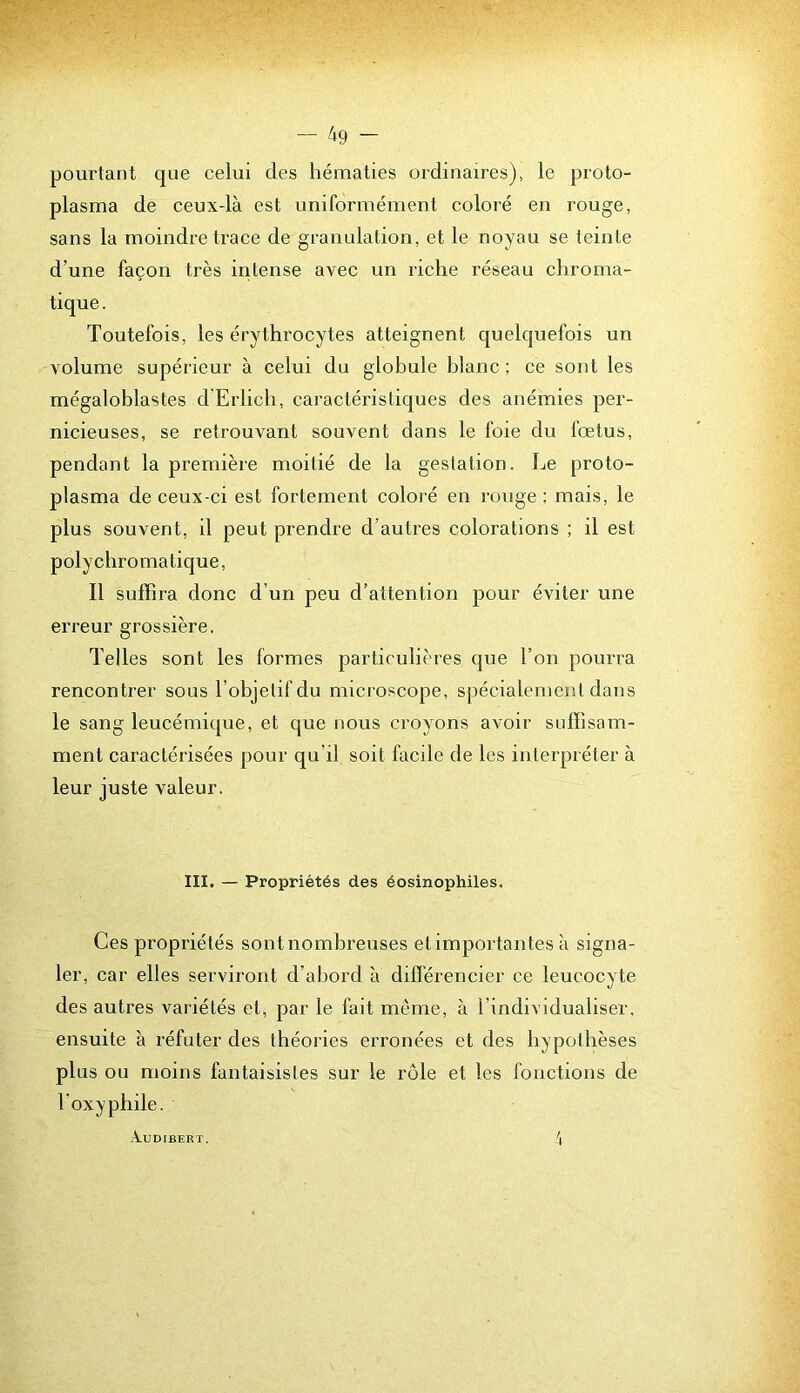 pourtant que celui des hématies ordinaires), le proto- plasma de ceux-là est uniformément coloré en rouge, sans la moindre trace de granulation, et le noyau se teinte d’une façon très intense avec un riche réseau chroma- tique. Toutefois, les érythrocytes atteignent quelquefois un volume supérieur à celui du globule hlanc ; ce sont les mégalohlastes d Erlich, caractéristiques des anémies per- nicieuses, se retrouvant souvent dans le foie du fœtus, pendant la première moitié de la gestation. Le proto- plasma de ceux-ci est fortement coloré en rouge ; mais, le plus souvent, il peut prendre d’autres colorations ; il est polychromatique. Il suffira donc d’un peu d’attention pour éviter une erreur grossière. Telles sont les formes particulières c|ue l’on pourra rencontrer sous l’ohjetifdu microscope, spécialement dans le sang leucémique, et que nous croyons avoir suffisam- ment caractérisées pour qu’il soit facile de les interpréter à leur juste valeur. III. — Propriétés des éosinophiles. Ces propriétés sont nombreuses et importantes à signa- ler, car elles serviront d’abord à différencier ce leucocyte des autres variétés et, par le fait même, à l’individualiser, ensuite à réfuter des théories erronées et des hypothèses plus ou moins fantaisistes sur le rôle et les fonctions de l’oxyphile. .XUDIBERT. 4