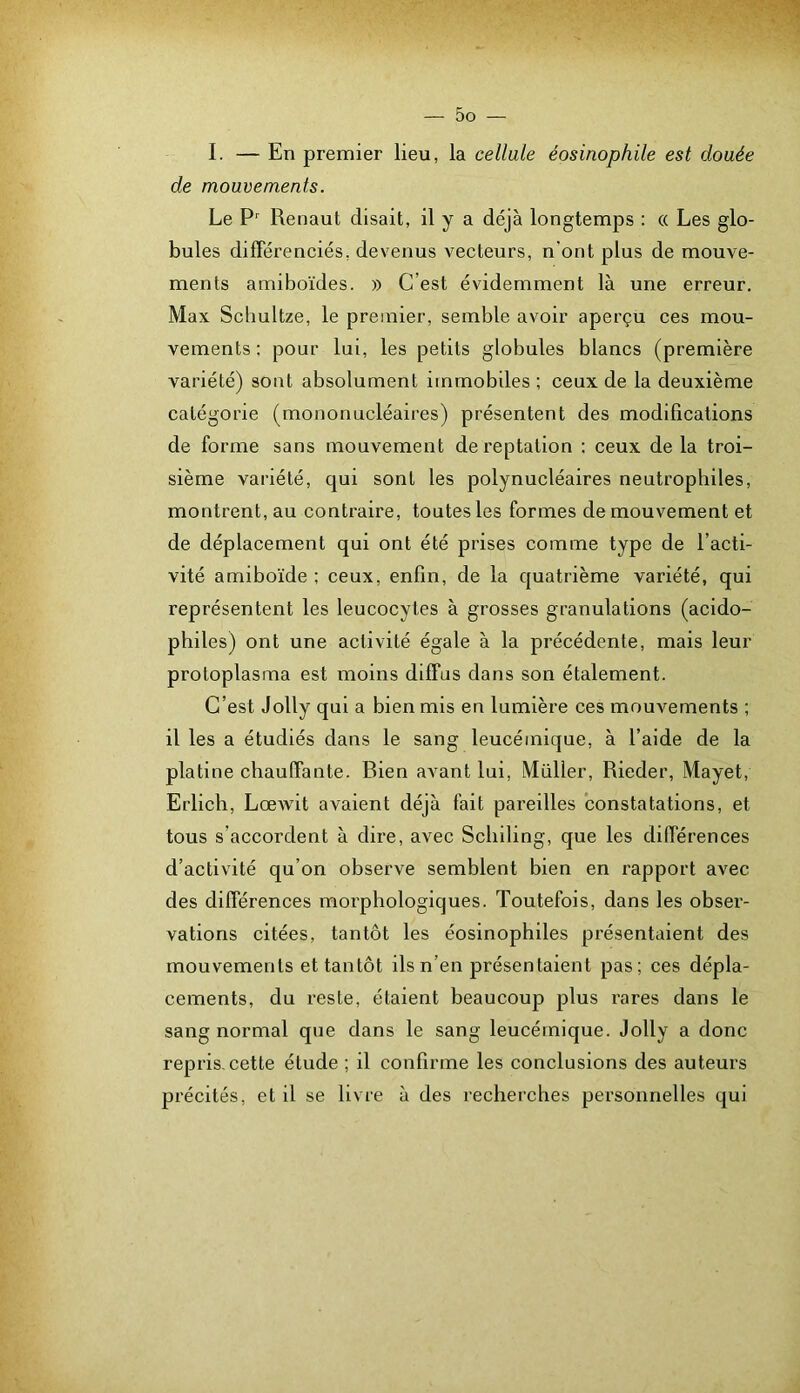 I. — En premier lieu, la cellule éosinophile est douée de mouvements. Le Renaut disait, il y a déjà longtemps : « Les glo- bules différenciés, devenus vecteurs, n’ont plus de mouve- ments amiboïdes. » C’est évidemment là une erreur. Max Schultze, le premier, semble avoir aperçu ces mou- vements: pour lui, les petits globules blancs (première variété) sont absolument immobiles ; ceux de la deuxième catégorie (mononucléaires) présentent des modifications de forme sans mouvement de reptation ; ceux de la troi- sième variété, qui sont les polynucléaires neutrophiles, montrent, au contraire, toutes les formes de mouvement et de déplacement qui ont été prises comme type de l’acti- vité amiboïde ; ceux, enfin, de la quatrième variété, qui représentent les leucocytes à grosses granulations (acido- philes) ont une activité égale à la précédente, mais leur protoplasma est moins diffus dans son étalement. C’est Jolly qui a bien mis en lumière ces mouvements ; il les a étudiés dans le sang leucémique, à l’aide de la platine chauffante. Bien avant lui, Müller, Rieder, Mayet, Erlich, LœAvit avaient déjà fait pareilles constatations, et tous s’accordent à dire, avec Schiling, que les différences d’activité qu’on observe semblent bien en rapport avec des différences morphologiques. Toutefois, dans les obser- vations citées, tantôt les éosinophiles présentaient des mouvements et tantôt ils n’en présentaient pas; ces dépla- cements, du reste, étaient beaucoup plus rares dans le sang normal que dans le sang leucémique. Jolly a donc repris, cette étude ; il confirme les conclusions des auteurs précités, et il se livre à des recherches personnelles qui