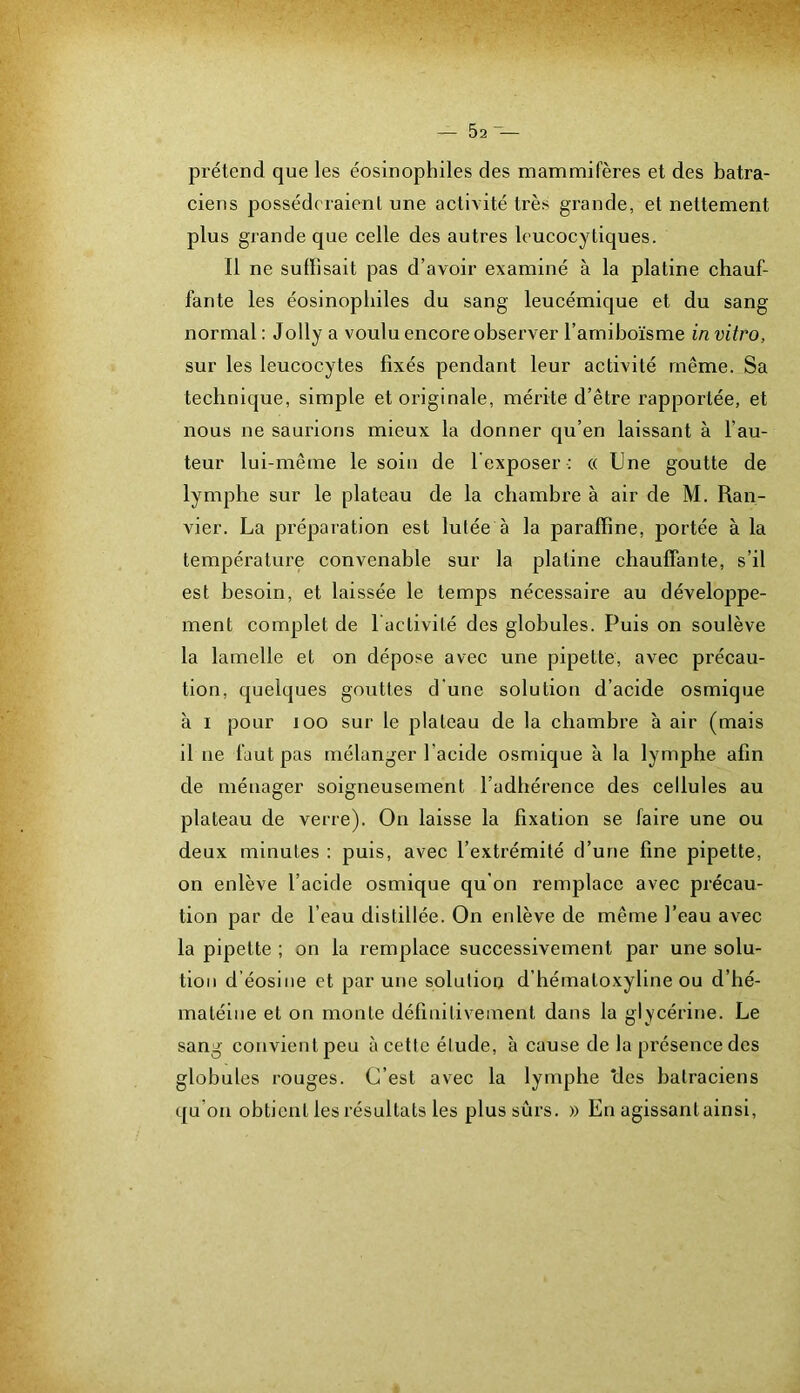 prétend que les éosinophiles des mammifères et des batra- ciens posséderaient une activité très grande, et nettement plus grande que celle des autres leucocytiques. Il ne suffisait pas d’avoir examiné à la platine chauf- fante les éosinophiles du sang leucémique et du sang normal: Jolly a voulu encore observer l’arnihoïsme in vitro, sur les leucocytes fixés pendant leur activité même. Sa technique, simple et originale, mérite d’être rapportée, et nous ne saurions mieux la donner qu’en laissant à l’au- teur lui-même le soin de l'exposer : « Une goutte de lymphe sur le plateau de la chambre à air de M. Ran- vier. La préparation est lulée à la paraffine, portée à la température convenable sur la platine chauffante, s’il est besoin, et laissée le temps nécessaire au développe- ment complet de l activité des globules. Puis on soulève la lamelle et on dépose avec une pipette, avec précau- tion, quelques gouttes d'une solution d’acide osmique à I pour loo sur le plateau de la chambre à air (mais il ne faut pas mélanger l’acide osmique à la lymphe afin de ménager soigneusement l’adhérence des cellules au plateau de verre). On laisse la fixation se faire une ou deux minutes : puis, avec l’extrémité d’une fine pipette, on enlève l’acide osmique qu'on remplace avec précau- tion par de l’eau distillée. On enlève de même l’eau avec la pipette ; on la remplace successivement par une solu- tion d’éosine et par une solution d’hématoxyline ou d’hé- matéine et on monte définitivement dans la glycérine. Le sang convient peu à cette élude, h cause de la présence des globules rouges. C’est avec la lymphe ‘des batraciens qu’on obtient les résultats les plus sûrs. » En agissant ainsi.