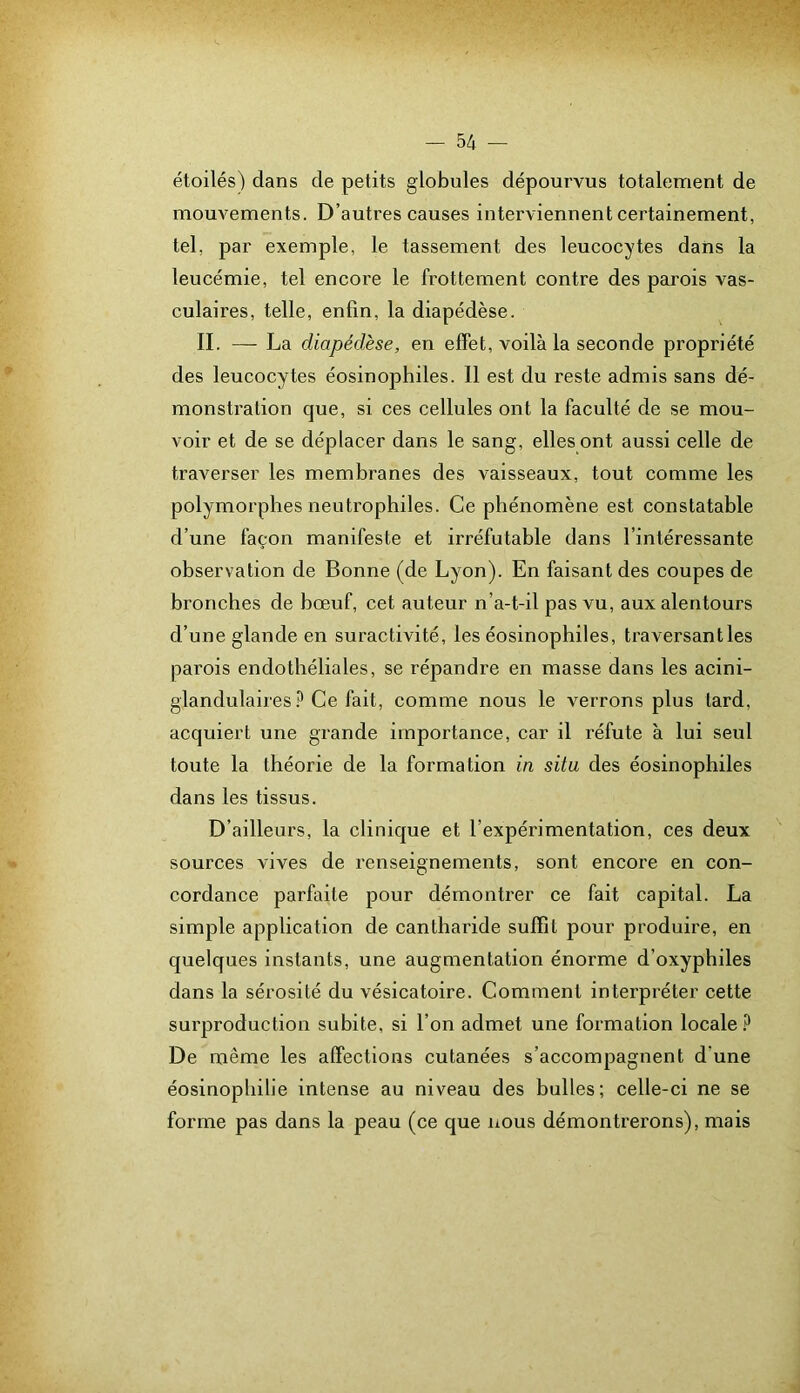 étoilés) dans de petits globules dépourvus totalement de mouvements. D’autres causes interviennent certainement, tel, par exemple, le tassement des leucocytes dans la leucémie, tel encore le frottement contre des parois vas- culaires, telle, enfin, la diapédèse. II. — La diapédèse, en effet, voilà la seconde propriété des leucocytes éosinophiles. Il est du reste admis sans dé- monstration que, si ces cellules ont la faculté de se mou- voir et de se déplacer dans le sang, elles ont aussi celle de traverser les membranes des vaisseaux, tout comme les polymorphes neutrophiles. Ce phénomène est constatable d’une façon manifeste et irréfutable dans l’intéressante observation de Bonne (de Lyon). En faisant des coupes de bronches de hœuf, cet auteur n’a-t-il pas vu, aux alentours d’une glande en suractivité, les éosinophiles, traversantles parois endothéliales, se répandre en masse dans les acini- glandulaires ? Ce fait, comme nous le verrons plus lard, acquiert une grande importance, car il réfute à lui seul toute la théorie de la formation in situ des éosinophiles dans les tissus. D’ailleurs, la clinique et l’expérimentation, ces deux sources vives de renseignements, sont encore en con- cordance parfaite pour démonti'er ce fait capital. La simple application de cantharide suffit pour produire, en quelques instants, une augmentation énorme d’oxyphiles dans la sérosité du vésicatoire. Comment interpréter cette surproduction subite, si l’on admet une formation locale.^ De même les affections cutanées s’accompagnent d’une éosinophilie intense au niveau des bulles; celle-ci ne se forme pas dans la peau (ce que nous démontrerons), mais