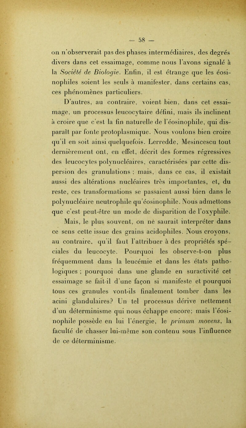 on n’observerait pas des phases intermédiaires, des degrés divers dans cet essaimage, comme nous l’avons signalé à la Société de Biologie. Enfin, il est étrange que les éosi- nophiles soient les seuls à manifester, dans certains cas, ces phénomènes particuliers. D’autres, au contraire, voient bien, dans cet essai- mage, un processus leucocytaire défini, mais ils inclinent à croire que c’est la fin naturelle de l’éosinophile, qui dis- paraît par fonte protoplasmique. Nous voulons bien croire qu’il en soit ainsi quelquefois. Lerredde, Mesincescu tout dernièrement ont, en effet, décrit des formes régressives des leucocytes polynucléaires, caractérisées par cette dis- persion des granulations ; mais, dans ce cas, il existait aussi des altérations nucléaires très importantes, et, du reste, ces transformations se passaient aussi bien dans le polynucléaire neutrophile qu’éosinophile. Nous admettons que c’est peut-être un mode de disparition de l’oxyphile. Mais, le plus souvent, on né saurait interpréter dans ce sens cette issue des grains acidophiles. Nous croyons, au contraire, qu’il faut l’attribuer à des propriétés spé- ciales du leucocyte. Pourquoi les observe-t-on plus fréquemment dans la leucémie et dans les états patho- logiques ; pourquoi dans une glande en suractivité cet essaimage se fait-il d’une façon si manifeste et pourquoi tous ces granules vont-ils finalement tomber dans les acini glandulaires.^ Un tel processus dérive nettement d’un déterminisme qui nous échappe encore; mais l’éosi- nophile possède en lui l’énergie, le primam movens, la faculté de chasser lui-même son contenu sous l’influence de ce déterminisme.