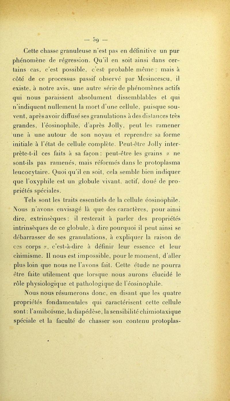 Cette chasse gTanuleuse n’est pas en définitive un pur phénomène de régression. Qu’il en soit ainsi dans cer- tains cas, c’est possible, c’est probable même : mais à côté de ce processus passif observé par Mesincescu, il existe, à notre avis, une autre série de phénomènes actifs qui nous paraissent absolument dissemblables et qui n’indiquent nullement la mort d’une cellule, puisque sou- vent, après avoir diffusé ses granulations à des dislances très grandes, l’éosinophile, d’après Jolly, peut les ramener une à une autour de son noyau et reprendre sa forme initiale à l’état de cellule complète. Peut-être Jolly inter- prète-t-il ces faits à sa façon : peut-être les grains a ne sont-ils pas ramenés, mais réformés dans le protoplasma leucocytaire. Quoi qu’il en soit, cela semble bien indiquer que l’oxyphile est un globule vivant, actif, doué de pro- priétés spéciales. Tels sont les traits essentiels de la cellule éosinophile. Nous n’avons envisagé là que des caractères, pour ainsi dire, extrinsèques ; il resterait à parler des propriétés intrinsèques de ce globule, à dire pourquoi il peut ainsi se débarrasser de ses granulations, à expliquer la raison de ces corps a, c’est-à-dire à définir leur essence et leur chimisme. Il nous est impossible, pour le moment, d’aller plus loin que nous ne l’avons fait. Cette étude ne pourra être faite utilement que lorsque nous aurons élucidé le rôle physiologique et pathologique de l’éosinophile. Nous nous résumerons donc, en disant que les quatre propriétés fondamentales qui caractérisent celte cellule sont: l’amiboïsme, la diapédèse, la sensibilité chimiotaxique spéciale et la faculté de chasser son contenu protoplas-