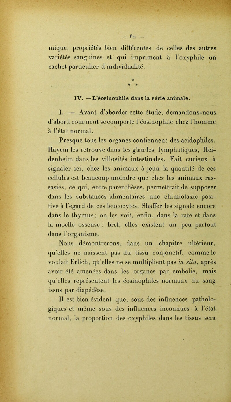 mique, propriétés bien différentes de celles des autres variétés sanguines et qui impriment à l’oxyphile un cachet particulier d’individualité. * # # IV. —L’éosinophile dans la série animale. I. — Avant d’aborder cette étude, demandons-nous d’abord comment se comporte l’éosinophile chez l’homme à l’état normal. Presque tous les organes contiennent des acidophiles. Hayem les retrouve dans les glan les lymphatiques, Hei- denheim dans les villosités intestinales. Fait curieux à signaler ici, chez les animaux à jeun la quantité de ces cellules est beaucoup moindre que chez les animaux ras- sasiés, ce qui, entre parenthèses, permettrait de supposer dans les substances alimentaires une chimiotaxie posi- tive à l’egard de ces leucocytes. Shaffer les signale encore dans le thymus; on les voit, enfin, dans la rate et dans la moelle osseuse : bref, elles existent un peu partout dans l’organisme. Nous démontrerons, dans un chapitre ultérieur, qu’elles ne naissent pas du tissu conjonctif, comme le voulait Erlich, qu elles ne se multiplient pas in situ, après avoir été amenées dans les organes par embolie, mais qu’elles représentent les éosinophiles normaux du sang issus par diapédèse. Il est bien évident que, sous des influences patholo- giques et même sous des influences inconnues à l’état normal, la proportion des oxyphiles dans les tissus sera