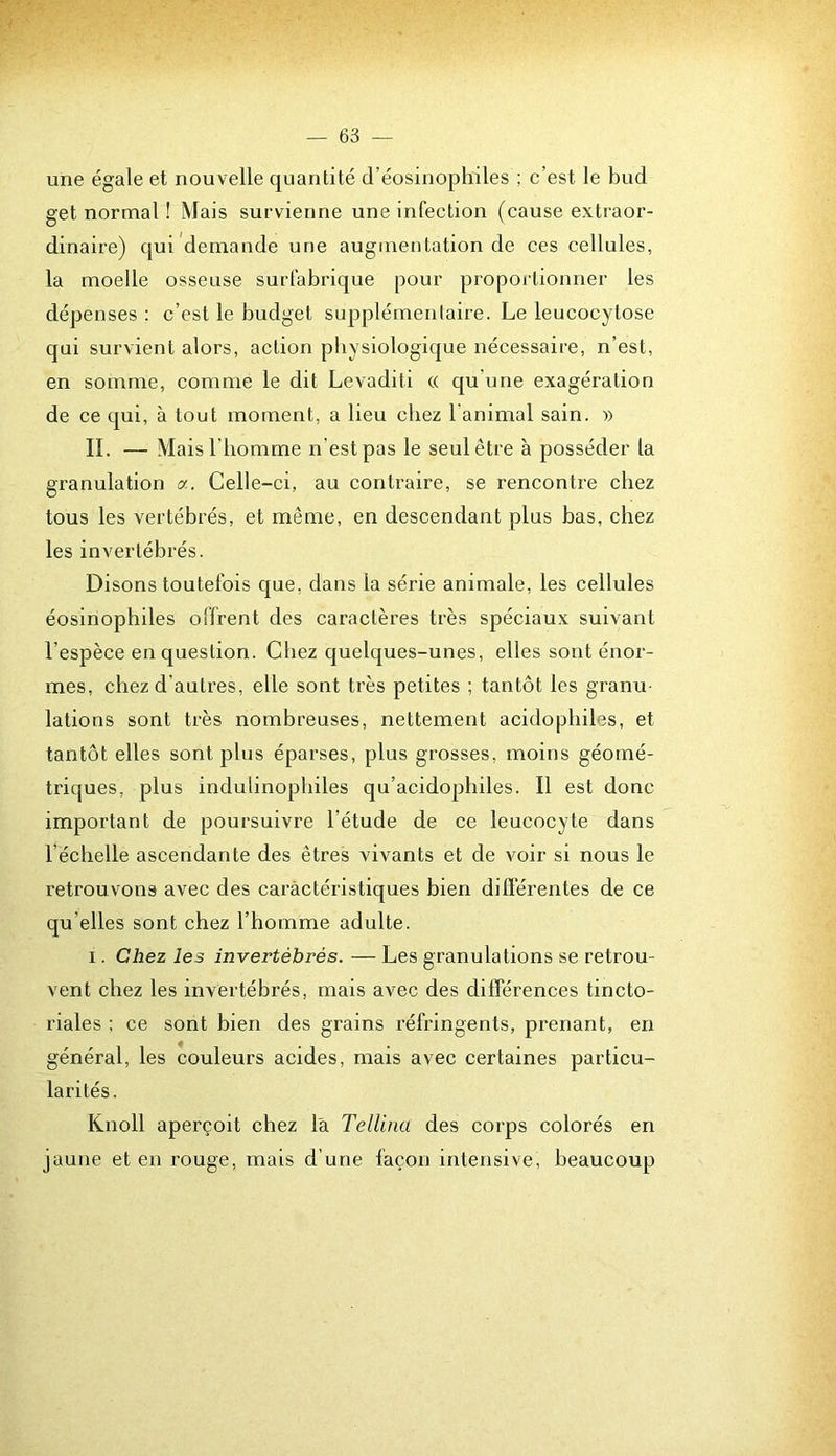 une égale et nouvelle quantité d’éosinophiles ; c’est le bud get normal ! Mais survienne une infection (cause extraor- dinaire) qui demande une augmentation de ces cellules, la moelle osseuse surfabrique pour proportionner les dépenses ; c’est le budget supplémentaire. Le leucocytose qui survient alors, action physiologique nécessaire, n’est, en somme, comme le dit Levaditi « qu’une exagération de ce qui, à tout moment, a lieu chez l'animal sain. » II. — Mais l'homme n’est pas le seul être à posséder la granulation a. Celle-ci, au contraire, se rencontre chez tous les vertébrés, et même, en descendant plus bas, chez les invertébrés. Disons toutefois que, dans la série animale, les cellules éosinophiles offrent des caractères très spéciaux suivant l’espèce en question. Chez quelques-unes, elles sont énor- mes, chez d’autres, elle sont très petites ; tantôt les granu- lations sont très nombreuses, nettement acidopbiles, et tantôt elles sont plus éparses, plus grosses, moins géomé- triques, plus indulinopbiles qu’acidopbiles. Il est donc important de poursuivre l’étude de ce leucocyte dans l’échelle ascendante des êtres vivants et de voir si nous le retrouvons avec des caractéristiques bien différentes de ce qu’elles sont chez l’homme adulte. I. Chez les invertébrés. — Les granulations se retrou- vent chez les invertébrés, mais avec des différences tincto- riales ; ce sont bien des grains réfringents, prenant, en général, les couleurs acides, mais avec certaines particu- larités. Knoll aperçoit chez là Tellina des corps colorés en jaune et en rouge, mais d’une façon intensive, beaucoup