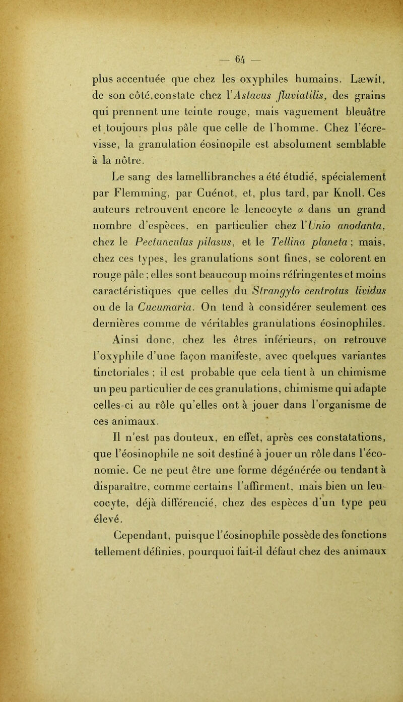 plus accentuée que chez les oxyphiles humains. Læwit, de son côté,constate chez VAstacus flaviatilis, des grains qui prennent une teinte rouge, mais vaguement bleuâtre et toujours plus pâle que celle de l'homme. Chez l’écre- visse, la granulation éosinopile est absolument semblable à la nôtre. Le sang des lamellibranches a été étudié, spécialement par Flemming, par Cuénot, et, plus tard, par Knoll. Ces auteurs retrouvent encore le lencocyte a dans un grand nombre d'espèces, en particulier chez VUnio anodanta, chez le Pectanciilas pilasus, et le Tellina planeta ; mais, chez ces types, les granulations sont fines, se colorent en rouge pâle ; elles sont beaucoup moins réfringentes et moins caractéristiques que celles du Slranyylo centrotus lividas ou de la Cucumaria. On tend à considérer seulement ces dernières comme de véritables granulations éosinophiles. Ainsi donc, chez les êtres inférieurs, on retrouve l’oxyphile d’une façon manifeste, avec quelques variantes tinctoriales ; il est probable que cela tient à un chimisme un peu particulier de ces granulations, chimisme qui adapte celles-ci au rôle qu’elles ont à jouer dans l’organisme de ces animaux. Il n’est pas douteux, en effet, après ces constatations, que l’éosinophile ne soit destiné à jouer un rôle dans l’éco- nomie. Ce ne peut être une forme dégénérée ou tendant à disparaître, comme certains l’affirment, maïs bien un leu- cocyte, déjà dilférencié, chez des espèces d’un type peu élevé. Cependant, puisque l’éosinophile possède des fonctions tellement définies, pourquoi fait-il défaut chez des animaux