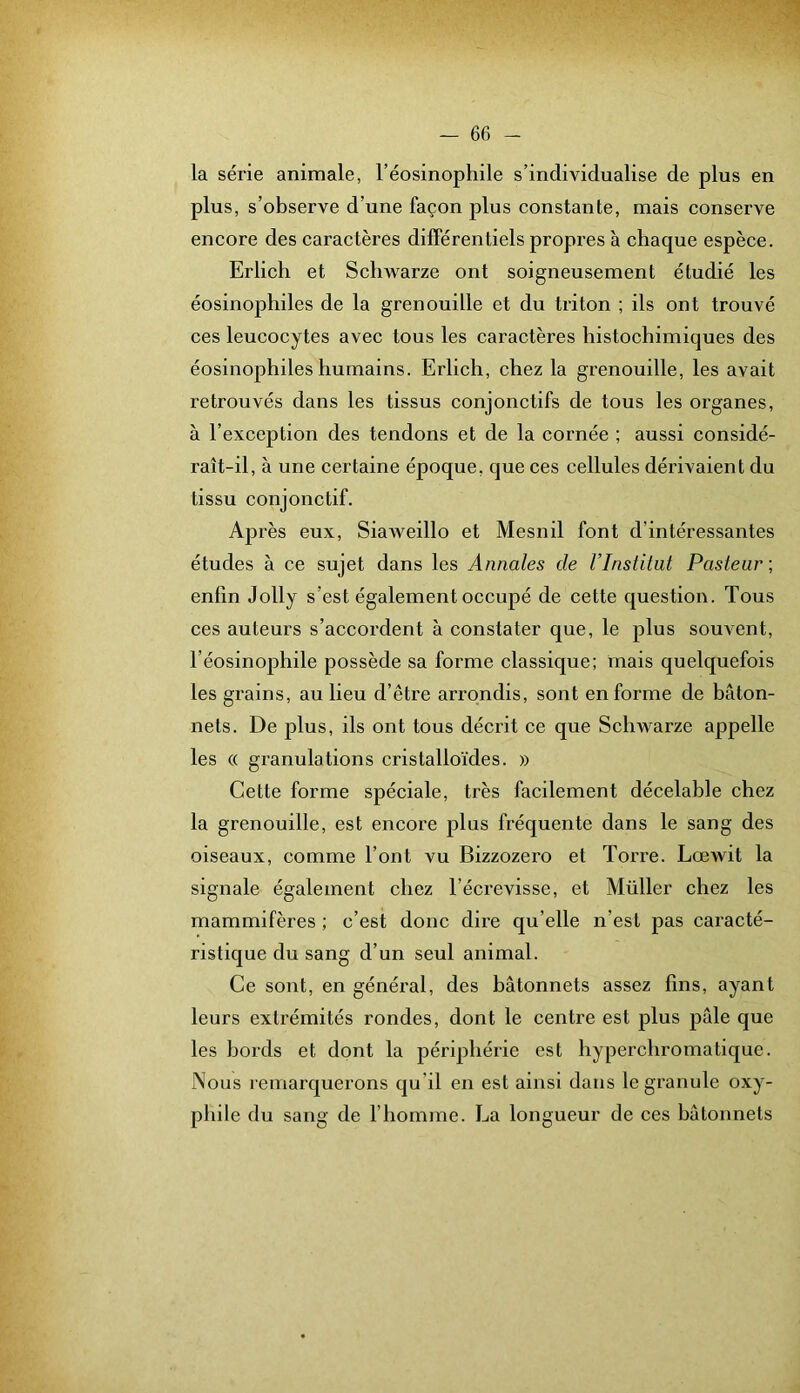 la série animale, l’éosinophile s’individualise de plus en plus, s’observe d’une façon plus constante, mais conserve encore des caractères différentiels propres à chaque espèce. Erlich et Schwarze ont soigneusement étudié les éosinophiles de la grenouille et du triton ; ils ont trouvé ces leucocytes avec tous les caractères histoehimiques des éosinophiles humains. Erlich, chez la grenouille, les avait retrouvés dans les tissus conjonctifs de tous les organes, à l’exception des tendons et de la cornée ; aussi considé- raît-il, à une certaine époque, que ces cellules dérivaient du tissu conjonctif. Ap rès eux, Siaweillo et Mesnil font d’intéressantes études à ce sujet dans les Annales de l’Institut Pasteur; enfin Jolly s’est également occupé de cette question. Tous ces auteurs s’accordent à constater que, le plus souvent, l’éosinophile possède sa forme classique; mais quelquefois les grains, au lieu d’être arrondis, sont en forme de bâton- nets. De plus, ils ont tous décrit ce que Schwarze appelle les (( granulations cristalloïdes. » Cette forme spéciale, très facilement décelable chez la grenouille, est encore plus fréquente dans le sang des oiseaux, comme l’ont vu Bizzozero et Torre. Lœwit la signale également chez l’écrevisse, et Millier chez les mammifères ; c’est donc dire qu’elle n’est pas caracté- ristique du sang d’un seul animal. Ce sont, en général, des bâtonnets assez lins, ayant leurs extrémités rondes, dont le centre est plus pâle que les bords et dont la périphérie est hyperchromatique. Nous remarquerons qu’il en est ainsi dans le granule oxy- phile du sang de l’homme. La longueur de ces bâtonnets