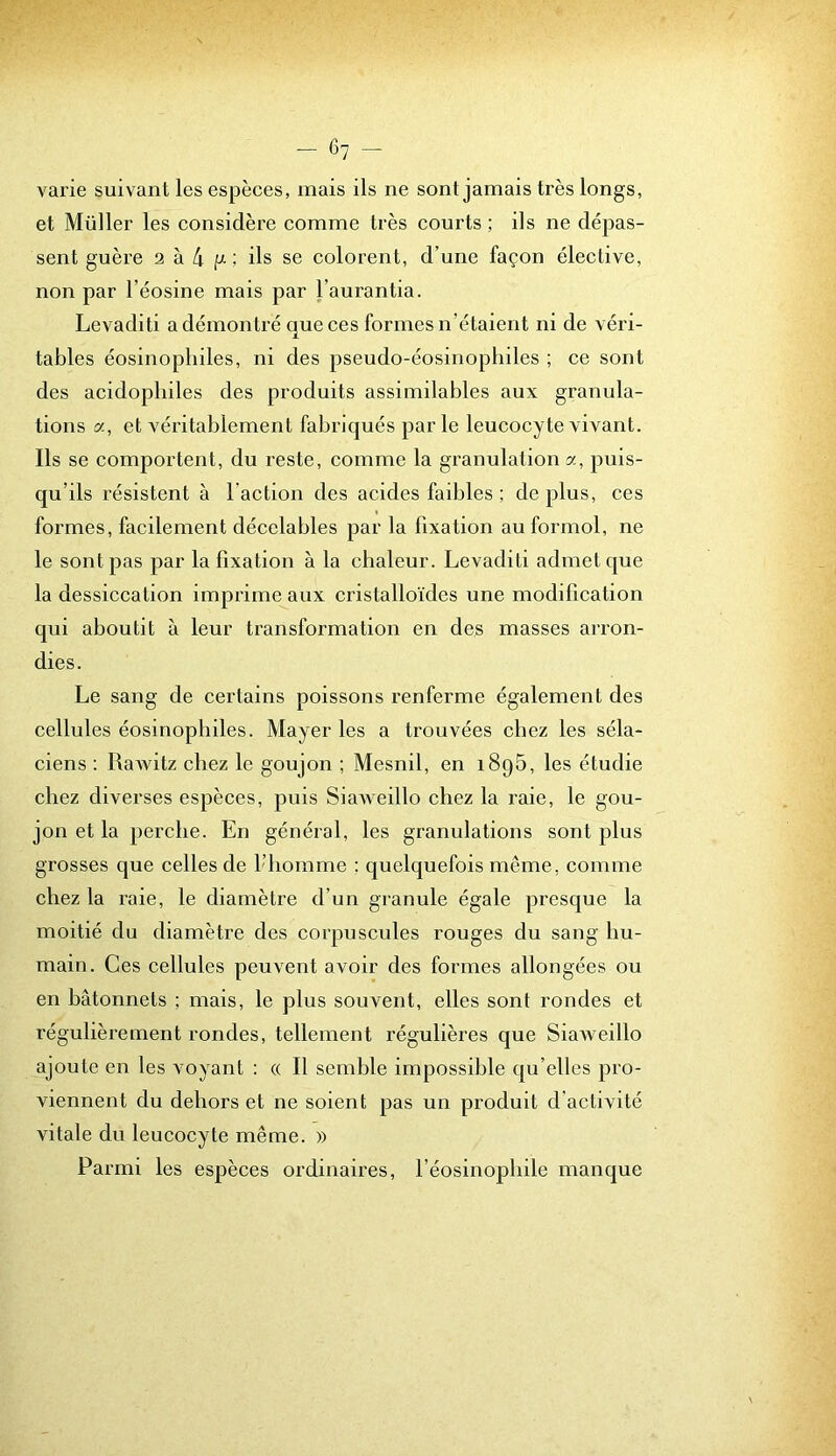 varie suivant les espèces, mais ils ne sont jamais très longs, et Millier les considère comme très courts ; ils ne dépas- sent guère 2 à 4 P' ; ils se colorent, d’une façon élective, non par l’éosine mais par Taurantia. Levaditi a démontré que ces formes n’étaient ni de véri- tables éosinophiles, ni des pseudo-éosinophiles ; ce sont des acidophiles des produits assimilables aux granula- tions a, et véritablement fabriqués par le leucocyte vivant. Ils se comportent, du reste, comme la granulation a, puis- qu’ils résistent à l’action des acides faibles ; déplus, ces formes, facilement décelables par la fixation au formol, ne le sont pas par la fixation à la chaleur. Levaditi admet que la dessiccation imprime aux cristalloïdes une modification qui aboutit à leur transformation en des masses arron- dies. Le sang de certains poissons renferme également des cellules éosinophiles. Mayer les a trouvées chez les séla- ciens : Rawitz chez le goujon ; Mesnil, en iSpB, les étudie chez diverses espèces, puis Siaweillo chez la raie, le gou- jon et la perche. En général, les granulations sont plus grosses que celles de l’homme ; quelquefois même, comme chez la raie, le diamètre d’un granule égale presque la moitié du diamètre des corpuscules rouges du sang hu- main. Ces cellules peuvent avoir des formes allongées ou en bâtonnets ; mais, le plus souvent, elles sont rondes et régulièrement rondes, tellement régulières que SiaAveillo ajoute en les voyant ; « Il semble impossible qu’elles pro- viennent du dehors et ne soient pas un produit d'activité vitale du leucocyte même. » Parmi les espèces ordinaires, féosinophile manque