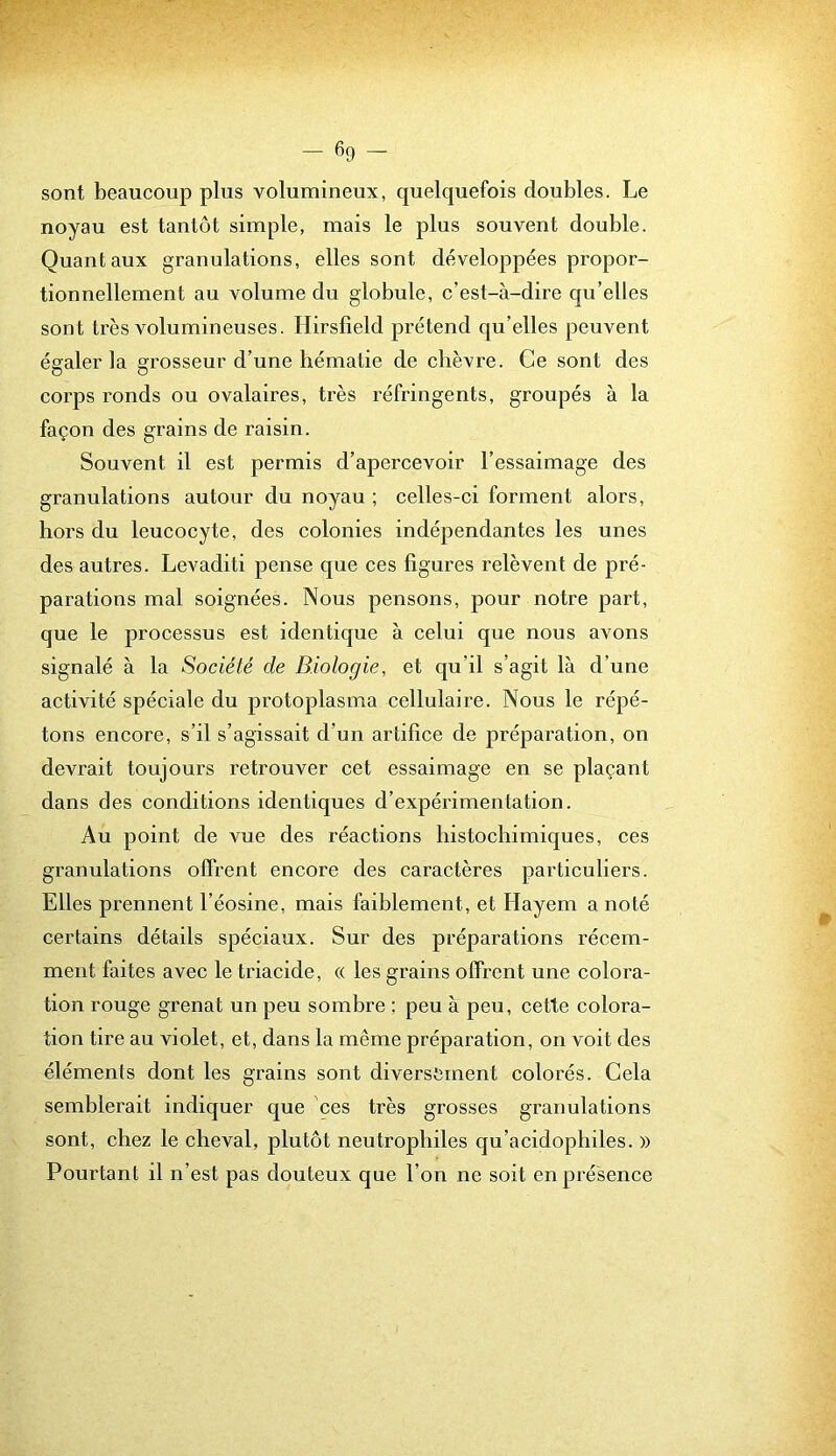 sont beaucoup plus volumineux, quelquefois doubles. Le noyau est tantôt simple, mais le plus souvent double. Quant aux granulations, elles sont développées propor- tionnellement au volume du globule, c’est-à-dire qu’elles sont très volumineuses. Hirsfield prétend qu’elles peuvent égaler la grosseur d’une hématie de chèvre. Ce sont des corps ronds ou ovalaires, très réfringents, groupés à la façon des grains de raisin. Souvent il est permis d’apercevoir l’essaimage des granulations autour du noyau ; celles-ci forment alors, hors du leucocyte, des colonies indépendantes les unes des autres. Levaditi pense que ces figures relèvent de pré- parations mal soignées. Nous pensons, pour notre part, que le processus est identique à celui que nous avons signalé à la Société de Biologie, et qu’il s’agit là d’une activité spéciale du protoplasma cellulaire. Nous le répé- tons encore, s’il s’agissait d’un artifice de préparation, on devrait toujours retrouver cet essaimage en se plaçant dans des conditions identiques d’expérimentation. Au point de vue des réactions histochimiques, ces granulations offrent encore des caractères particuliers. Elles prennent l’éosine, mais faiblement, et Hayem a noté certains détails spéciaux. Sur des préparations récem- ment faites avec le triacide, « les grains offrent une colora- tion rouge grenat un peu sombre ; peu à peu, cette colora- tion tire au violet, et, dans la même préparation, on voit des éléments dont les grains sont diversement colorés. Cela semblerait indiquer que ces très grosses granulations sont, chez le cheval, plutôt neutrophiles qu’acidophiles. » Pourtant il n’est pas dotiteux que l’on ne soit en présence