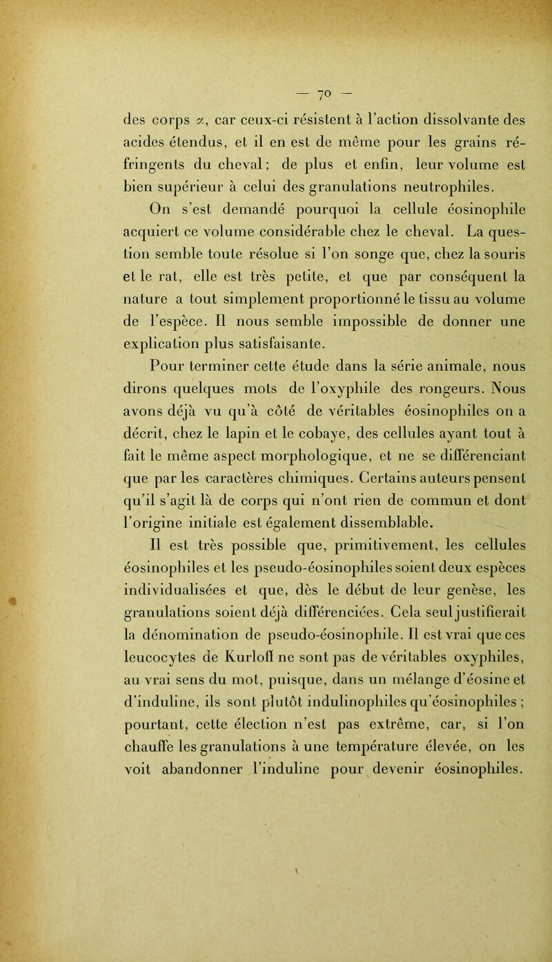 des corps a, car ceux-ci résistent à l’action dissolvante des acides étendus, et il en est de même pour les grains ré- fringents du cheval; de plus et enfin, leur volume est bien supérieur à celui des granulations neutrophiles. On s’est demandé pourquoi la cellule éosinophile acquiert ce volume considérable chez le cheval. La ques- tion semble toute résolue si l’on songe que, chez la souris et le rat, elle est très petite, et que par conséquent la nature a tout simplement proportionné le tissu au volume de l’espèce. Il nous semble impossible de donner une explication plus satisfaisante. Pour terminer cette étude dans la série animale, nous dirons quelques mots de l’oxyphile des rongeurs. Nous avons déjà vu qu’à côté de véritables éosinophiles on a décrit, chez le lapin et le cobaye, des cellules ayant tout à fait le même aspect morphologique, et ne se différenciant que parles caractères chimiques. Certains auteurs pensent qu’il s’agit là de corps qui n’ont rien de commun et dont l’origine initiale est également dissemblable. Il est très possible que, primitivement, les cellules éosinophiles et les pseudo-éosinophiles soient deux espèces individualisées et que, dès le début de leur genèse, les granulations soient déjà différenciées. Cela seul justifierait la dénomination de pseudo-éosinophile. 11 est vrai que ces leucocytes de Kurlofl ne sont pas de véritables oxyphiles, au vrai sens du mot, puisque, dans un mélange d’éosine et d’induline, ils sont plutôt indulinophiles qu’éosinophiles ; pourtant, cette élection n’est pas extrême, car, si l’on chauffe les granulations à une température élevée, on les voit abandonner l’induline pour devenir éosinophiles.