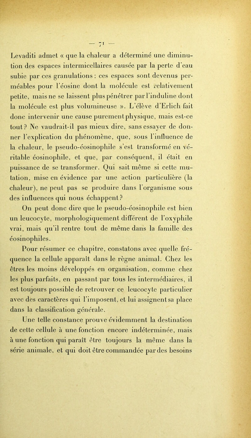 Levaditi admet (( que la clialeur a déterminé une diminu- tion des espaces intermicellaires causée par la perte d’eau subie par ces granulations : ces espaces sont devenus per- méables pour l’éosine dont la molécule est x-elativement petite, mais ne se laissent plus pénétrer parl’induline dont la molécule est plus volumineuse ». L’élève d’Erlich fait donc intervenir une cause purement physique, mais est-ce tout? Ne vaudrait-il pas mieux dire, sans essayer de don- ner l’explication du phénomène, que, sous l’inlluence de la chaleur, le pseudo-éosinophile s’est transformé en vé- ritable éosinophile, et que, par conséquent, il était en puissance de se transformer. Qui sait même si cette mu- tation, mise en évidence par une action particulière (la chaleur), ne peut pas se produire dans l’organisme sous des influences qui nous échappent? On peut donc dire que le pseudo-éosinophile est bien un leucocyte, morphologiquement différent de l’oxyphile vrai, mais qu’il rentre tout de même dans la famille des éosinophiles. Pour résumer ce chapitre, constatons avec quelle fré- quence la cellule apparaît dans le règne animal. Chez les êtres les moins développés en organisation, comme chez les plus parfaits, en passant par tous les intermédiaires, il est toujours possible de retrouver ce leucocyte particulier avec des caractères qui l’imposent, et lui assignent sa place dans la classification générale. Une telle constance prouve évidemment la destination de cette cellule à une fonction encore indéterminée, mais à une fonction qui paraît être toujours la même dans la série animale, et qui doit être commandée par des besoins
