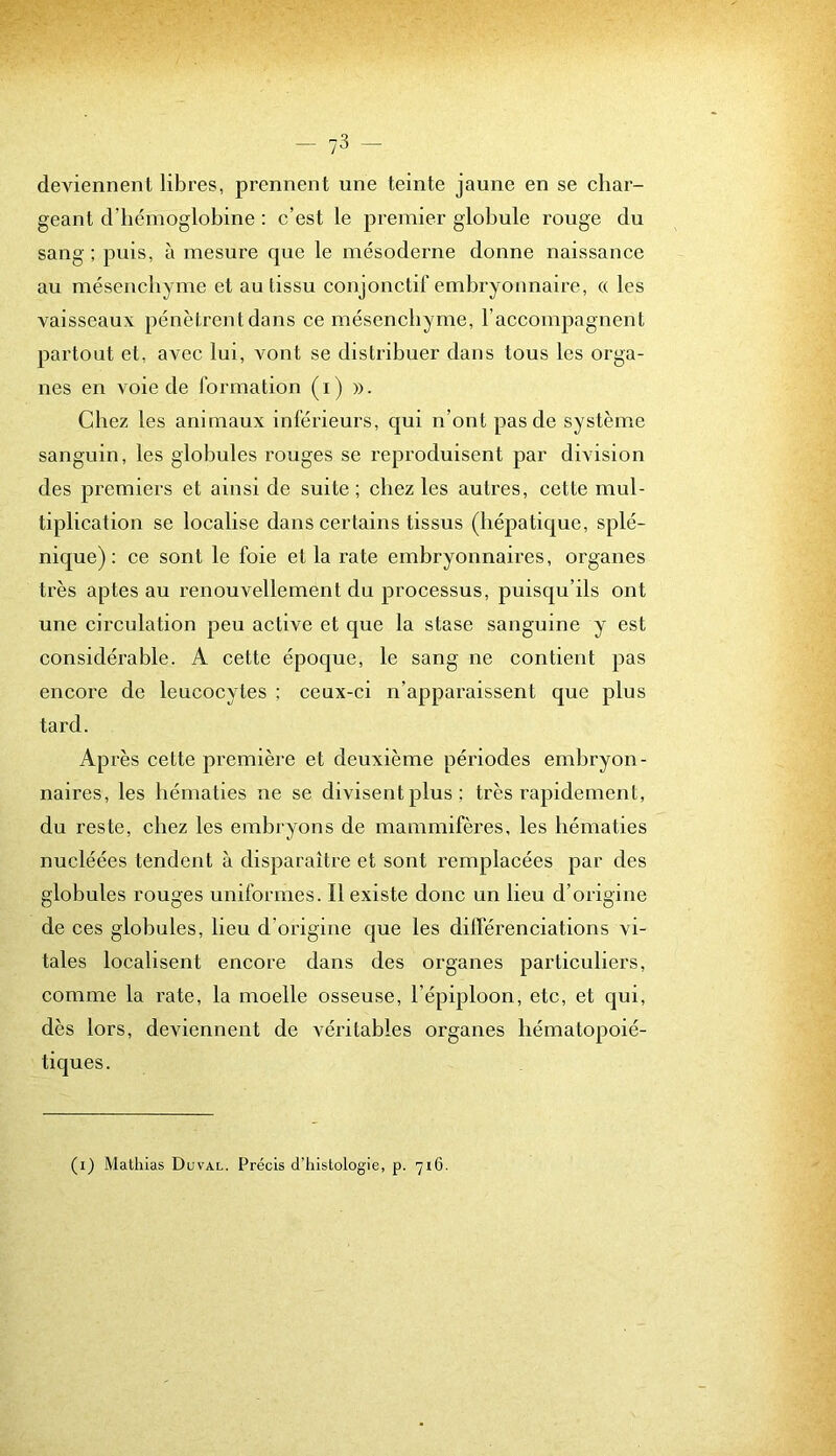 deviennent libres, prennent une teinte jaune en se char- geant d’hémoglobine ; c’est le premier globule rouge du sang; puis, à mesure que le mésoderne donne naissance au mésenchyme et au tissu conjonctif embryonnaire, « les vaisseaux pénètrent dans ce mésenchyme, l’accompagnent partout et, avec lui, vont se distribuer dans tous les orga- nes en voie de formation (i) ». Chez les animaux inférieurs, qui n’ont pas de système sanguin, les globules rouges se reproduisent par division des premiers et ainsi de suite ; chez les autres, cette mul- tiplication se localise dans certains tissus (hépatique, splé- nique): ce sont le foie et la rate embryonnaires, organes très aptes au renouvellement du processus, puisqu’ils ont une circulation peu active et que la stase sanguine y est considérable. A cette époque, le sang ne contient pas encore de leucocytes ; ceux-ci n’apparaissent que plus tard. Après cette première et deuxième périodes embryon- naires, les hématies ne se divisent plus ; très rapidement, du reste, chez les embryons de mammifères, les hématies nucléées tendent à disparaître et sont remplacées par des globules rouges uniformes. Il existe donc un lieu d’origine de ces globules, heu d’origine que les différenciations vi- tales localisent encore dans des organes partieuliers, comme la rate, la moelle osseuse, l’épiploon, etc, et qui, dès lors, deviennent de véritables organes hématopoié- tiques. (i) Mathias Duval. Précis d’histologie, p. 716.