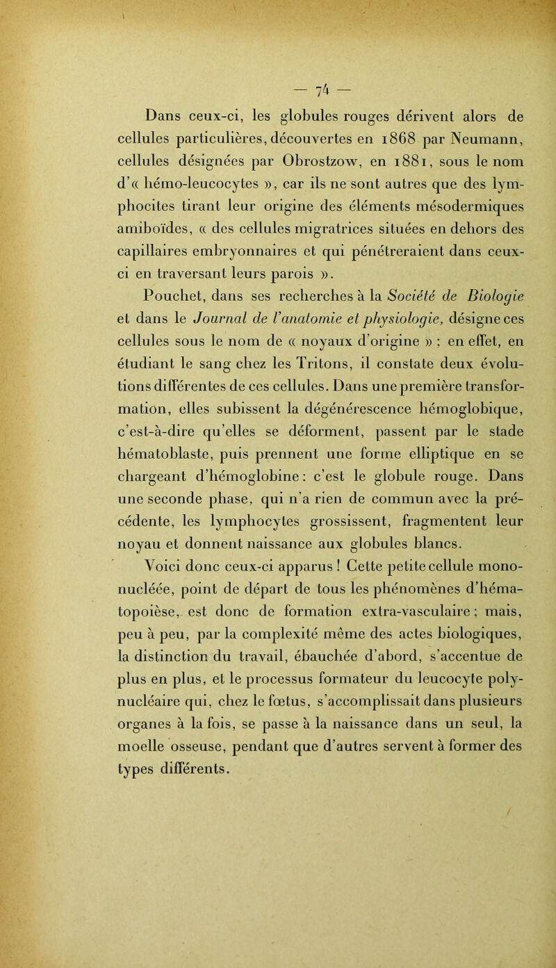 Dans ceux-ci, les globules rouges dérivent alors de cellules particulières, découvertes en 1868 par Neumann, cellules désignées par Obrostzow, en 1881, sous le nom d’(( hémo-leucocytes », car ils ne sont autres que des lym- phocites tirant leur origine des éléments mésodermiques amiboïdes, « des cellules migratrices situées en dehors des capillaires embryonnaires et qui pénétreraient dans ceux- ci en traversant leurs parois ». Poucliet, dans ses recherches à la Société de Biologie et dans le Journal de Vanatomie et physiologie, désigne ces cellules sous le nom de « noyaux d’origine » ; en effet, en étudiant le sang chez les Tritons, il constate deux évolu- tions différentes de ces cellules. Dans une première transfor- mation, elles subissent la dégénérescence bémoglobique, c’est-à-dire qu’elles se déforment, passent par le stade hématoblaste, puis prennent une forme elliptique en se chargeant d’hémoglobine; c’est le globule rouge. Dans une seconde phase, qui n'a rien de commun avec la pré- cédente, les lymphocytes grossissent, fragmentent leur noyau et donnent naissance aux globules blancs. Voici donc ceux-ci apparus ! Cette petite cellule mono- nucléée, point de départ de tous les phénomènes d’héma- topoièse, est donc de formation extra-vasculaire ; mais, peu à peu, par la complexité même des actes biologiques, la distinction du travail, ébauchée d’abord, s’accentue de plus en plus, et le processus formateur du leucocyte poly- nucléaû'e qui, chez le fœtus, s’accomplissait dans plusieurs organes à la fois, se passe à la naissance dans un seul, la moelle osseuse, pendant que d’autres servent à former des types différents.