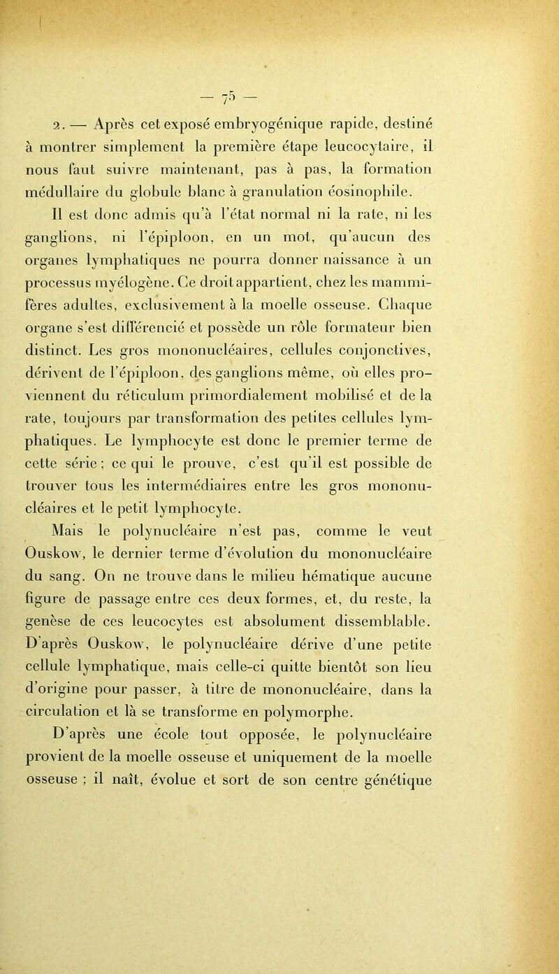 2. — Après cet exposé embryogénique rapide, destiné à montrer simplement la première étape leucocytaire, il nous faut suivre maintenant, pas à pas, la formation médullaire du globule blanc à granulation éosinophile. Il est donc admis qu’à l’état normal ni la rate, ni les ganglions, ni l’épiploon, en un mot, qu’aucun des organes lymphatiques ne pourra donner naissance à un processus myélogène. Ce droit appartient, chez les mammi- fères adultes, exclusivement à la moelle osseuse. Chaque organe s’est différencié et possède un rôle formateur bien distinct. Les gros mononucléaires, cellules conjonctives, dérivent de l’épiploon, des ganglions même, oii elles pro- viennent du réticulum primordialement mobilisé et de la rate, toujours par transformation des petites cellules lym- phatiques. Le lymphocyte est donc le premier terme de cette série; ce qui le prouve, c’est qu’il est possible de trouver tous les intermédiaires entre les gros mononu- cléaires et le petit lymphocyte. Mais le polynucléaire n’est pas, comme le veut OuskoAv, le dernier terme d’évolution du mononucléaire du sang. On ne trouve dans le milieu hématique aucune figure de passage entre ces deux formes, et, du reste, la genèse de ces leucocytes est absolument dissemblable. D’après Ouskow, le polynucléaire dérive d’une petite cellule lymphatique, mais celle-ci quitte bientôt son lieu d’origine pour passer, à titre de mononucléaire, dans la circulation et là se transforme en polymorphe. D’après une école tout opposée, le polynucléaire provient de la moelle osseuse et uniquement de la moelle osseuse ; il naît, évolue et sort de son centre génétique