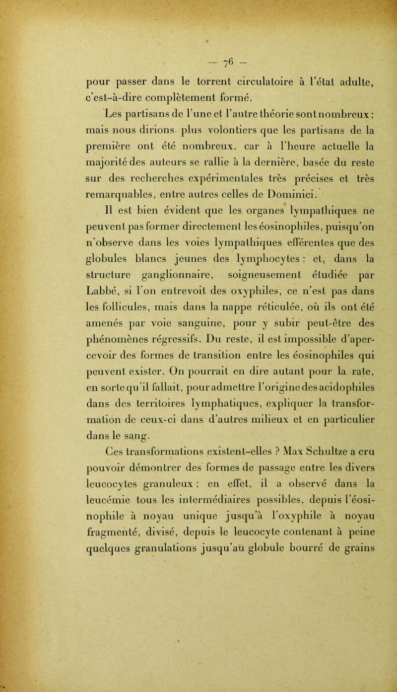 pour passer dans le torrent circulatoire à l’état adulte, c’est-à-dire complètement formé. Les partisans de l’une et l’autre théorie sont nombreux ; mais nous dirions plus volontiers que les partisans de la première ont été nombreux, car à l’heure actuelle la majorité des auteurs se rallie à la dernière, basée du reste sur des recherches expérimentales très précises et très remarquables, entre autres celles de Dominici. Il est bien évident que les organes lympatbiques ne peuvent pas former directement les éosinophiles, puisqu’on n’observe dans les voies lympatbiques efférentes que des globules blancs jeunes des lymphocytes : et, dans la structure ganglionnaire, soigneusement étudiée par Labbé, si l'on entrevoit des oxypbiles, ce n’est pas dans les follicules, mais dans la nappe réticulée, où ils ont été amenés par voie sanguine, pour y subir peut-être des phénomènes régressifs. Du reste, il est impossible d’aper- cevoir des formes de transition entre les éosinophiles qui peuvent exister. On pourrait en dire autant pour la rate, en sorte qu’il fallait, pour admettre l’origine des acidopbiles dans des territoires lymphatiques, expliquer la transfor- mation de ceux-ci dans d’autres milieux et en particulier dans le sang. Ces transformations existent-elles Max Scbultze a cru pouvoir démontrer des formes de passage entre les divers leucocytes granuleux ; en effet, il a observé dans la leucémie tous les intermédiaires possibles, depuis l’éosi- nopbile à noyau unique jusqu’à l’oxypbile à noyau fragmenté, divisé, depuis le leucocyte contenant à peine quelques granulations jusqu’au globule bourré de grains