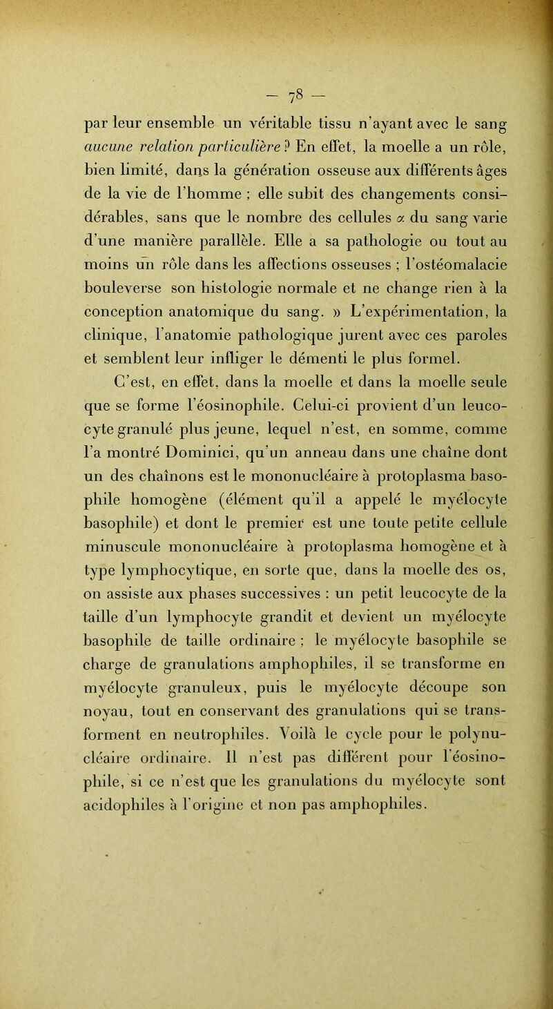 par leur ensemble un véritable tissu n’ayant avec le sang aucune relation particulière^ En effet, la moelle a un rôle, bien limité, dans la génération osseuse aux différents âges de la vie de l’homme ; elle subit des changements consi- dérables, sans que le nombre des cellules a du sang varie d’une manière parallèle. Elle a sa pathologie ou tout au moins un rôle dans les affections osseuses ; l’ostéomalacie bouleverse son histologie normale et ne change rien à la conception anatomique du sang. » L’expérimentation, la clinique, l’anatomie pathologique jurent avec ces paroles et semblent leur infliger le démenti le plus formel. C’est, en effet, dans la moelle et dans la moelle seule que se forme l’éosinophile. Celui-ci provient d’un leuco- cyte granulé plus jeune, lequel n’est, en somme, comme l’a montré Dominici, qu’un anneau dans une chaîne dont un des chaînons est le mononucléaire à protoplasma baso- phile homogène (élément qu’il a appelé le myélocyte basophile) et dont le premier est une toute petite cellule minuscule mononucléaire à protoplasma homogène et à type lymphocytique, en sorte que, dans la moelle des os, on assiste aux phases successives : un petit leucocyte de la taille d’un lymphocyte grandit et devient un myélocyte basophile de taille ordinaire ; le myélocyte basophile se charge de granulations amphophiles, il se transforme en myélocyte granuleux, puis le myélocyte découpe son noyau, tout en conservant des granulations qui se trans- forment en neutrophiles. Voilà le cycle pour le polynu- cléaire ordinaire. 11 n’est pas différent pour l'éosino- phile, si ce n’est que les granulations du myélocyte sont acidophiles à l’origine et non pas amphophiles.