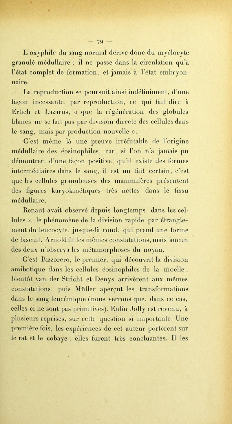 L’oxypliile du sang normal dérive donc du myélocyte granulé médullaire ; il ne passe dans la circulation qu’à l’état complet de formation, et jamais à l’état embryon- naire. La reproduction se poursuit ainsi indéfiniment, d’une façon incessante, par reproduction, ce qui fait dire à Erlich et Lazarus, « que la régénération des globules blancs ne se fait pas par division directe des cellules dans le sang, mais par production nouvelle ». C’est même là une preuve irréfutable de l’origine médullaire des éosinopbiles, car, si l’on n’a jamais pu démontrer, d’une façon positive, qu’il existe des formes intermédiaires dans le sang, il est un fait certain, c’est que les cellules granuleuses des mammifères présentent des figures karyokinétiques très nettes dans le tissu médullaire. Renaut avait observé depuis longtemps, dans les cel- lules a, le phénomène de la division rapide par étrangle- ment du leucocyte, jusque-là rond, qui prend une forme de biscuit. Arnold fit les mêmes constatations, mais aucun des deux n’observa les métamorphoses du noyau. C’est Bizzorero, le premier, qui découvrit la division amibotique dans les cellules éosinophiles de la moelle ; bientôt van der Stricht et Denys arrivèrent aux mêmes constatations, puis Millier aperçut les transformations dans le sang leucémique (nous verrons que, dans ce cas, celles-ci ne sont pas primitives). Enfin Jolly est revenu, à plusieurs reprises, sur cette queslion si importante. Une première fois, les expériences de cet auteur portèrent sur le rat et le cobaye ; elles furent très concluantes. 11 les