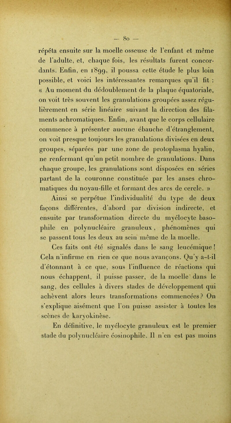 répéta ensuite sur la moelle osseuse de l’enfant et même de l’adulte, et, chaque fois, les résultats furent concor- dants. Enfin, en 1899, poussa cette étude le plus loin possible, et voici les intéressantes remarques qu’il fit : (( Au moment du dédoublement de la plaque équatoriale, on voit très souvent les granulations groupées assez régu- lièrement en série linéaire suivant la direction des fila- ments achromatiques. Enfin, avant que le corps cellulaire commence à présenter aucune ébauche d’étranglement, on voit presque toujours les granulations divisées en deux groupes, séparées par une zone de protoplasma hyalin, ne renfermant qu’un petit nombre de granulations. Dans chaque groupe, les granulations sont disposées en séries partant de la couronne constituée par les anses chro- matiques du noyau-fille et formant des arcs de cercle. » Ainsi se perpétue l’individualité du type de deux façons différentes, d’abord par division indirecte, et ensuite par transformation directe du myélocyte baso- phile en polynucléaire granuleux, phénomènes qui se passent tous les deux au sein même de la moelle. Ces faits ont été signalés dans le sang leucémique ! Gela n'infirme en rien ce que nous avançons. Qu’y a-t-il d’étonnant à ce que, sous l’influence de réactions qui nous échappent, il puisse passer, de la moelle dans le sang, des cellules à divers stades de développement qui achèvent alors leurs transformations commencées ? On s’explique aisément que l'on puisse assister à toutes les scènes de karyokinèse. En définitive, le myélocyte granuleux est le premier stade du polynucléaire éosinophile. Il n’en est pas moins