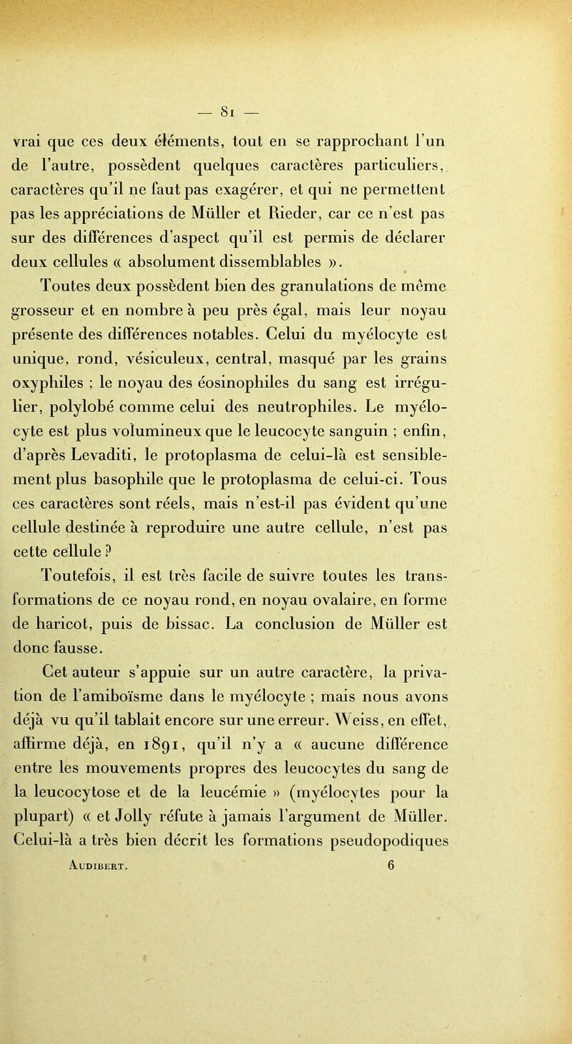vrai que ces deux éléments, tout en se rapprochant l’un de l’autre, possèdent quelques caractères particuliers, caractères qu’il ne faut pas exagérer, et qui ne permettent pas les appréciations de Müller et Rieder, car ce n’est pas sur des différences d’aspect qu’il est permis de déclarer deux cellules® absolument dissemblables ». Toutes deux possèdent bien des granulations de même grosseur et en nombre à peu près égal, mais leur noyau présente des différences notables. Celui du myélocyte est unique, rond, vésiculeux, central, masqué par les grains oxyphiles ; le noyau des éosinophiles du sang est irrégu- lier, polylobé comme celui des neutrophiles. Le myélo- cyte est plus volumineux que le leucocyte sanguin ; enfin, d’après Levaditi, le protoplasma de celui-là est sensible- ment plus basophile que le protoplasma de celui-ci. Tous ces caractères sont réels, mais n’est-il pas évident qu’une cellule destinée à reproduire une autre cellule, n’est pas cette cellule Toutefois, il est très facile de suivre toutes les trans- formations de ce noyau rond, en noyau ovalaire, en forme de haricot, puis de bissac. La conclusion de Müller est donc fausse. Cet auteur s’appuie sur un autre caractère, la priva- tion de l’amiboïsme dans le myélocyte ; mais nous avons déjà vu qu’il tablait encore sur une erreur. Weiss, en effet, affirme déjà, en 1891, qu’il n’y a « aucune différence entre les mouvements propres des leucocytes du sang de la leucocytose et de la leucémie » (myélocytes pour la plupart) « et Jolly réfute à jamais l’argument de Müller. Celui-là a très bien décrit les formations pseudopodiques Audibert. 6