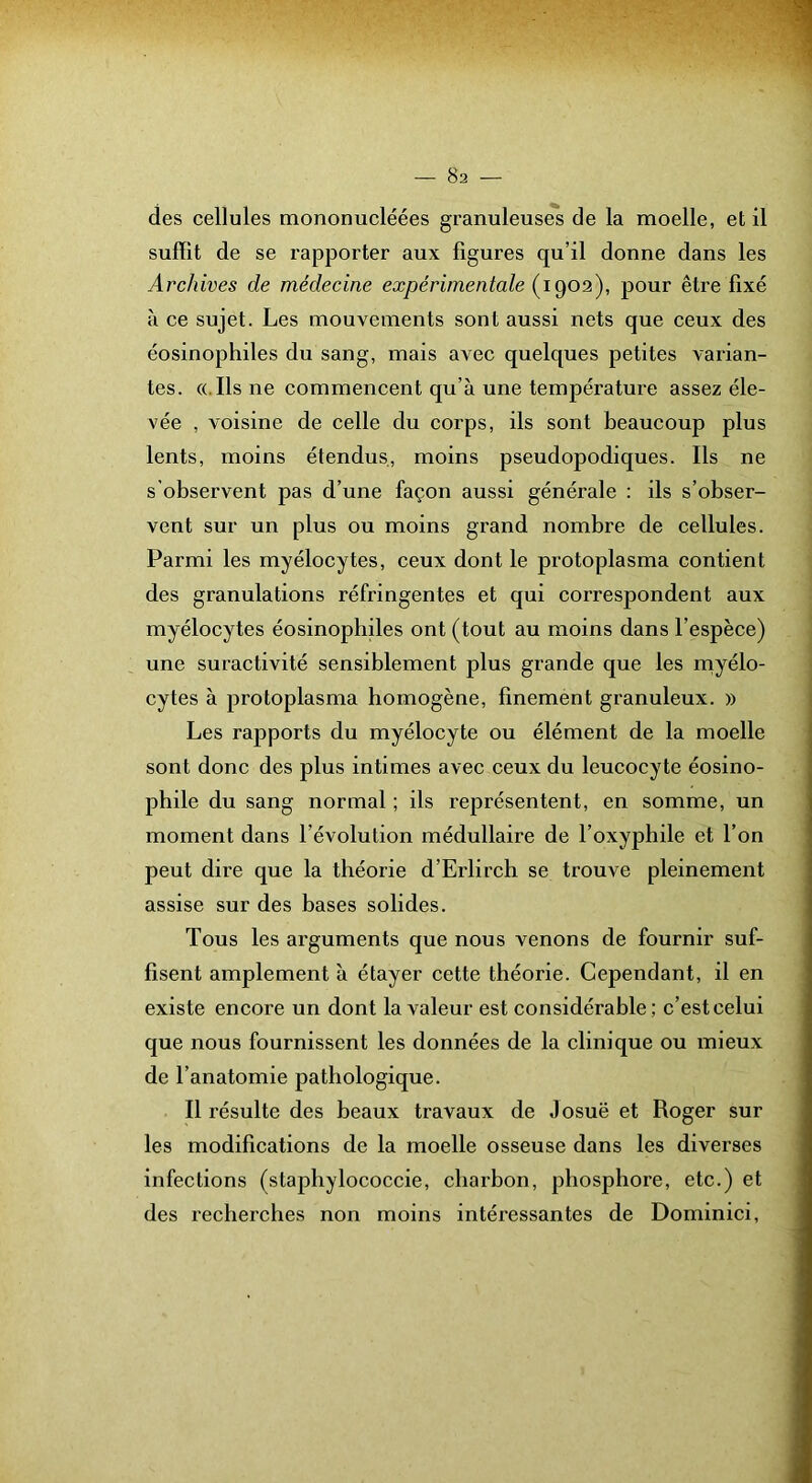 des cellules mononucléées granuleuses de la moelle, et il suffit de se rapporter aux figures qu’il donne dans les Archives de médecine expérimentale (1902), pour être fixé à ce sujet. Les mouvements sont aussi nets que ceux des éosinophiles du sang, mais avec quelques petites varian- tes. ((.Ils ne commencent qu’à une températui'e assez éle- vée , voisine de celle du corps, ils sont beaucoup plus lents, moins étendus, moins pseudopodiques. Ils ne s'observent pas d’une façon aussi générale : ils s’obser- vent sur un plus ou moins grand nombre de cellules. Parmi les myélocytes, ceux dont le protoplasma contient des granulations réfringentes et qui correspondent aux myélocytes éosinophiles ont (tout au moins dans l’espèce) une suractivité sensiblement plus grande que les myélo- cytes à protoplasma homogène, finement granuleux. » Les rapports du myélocyte ou élément de la moelle sont donc des plus intimes avec ceux du leucocyte éosino- phile du sang normal ; ils représentent, en somme, un moment dans l’évolution médullaire de l’oxyphile et l’on peut dire que la théorie d’Erlirch se trouve pleinement assise sur des bases solides. Tous les arguments que nous venons de fournir suf- fisent amplement à étayer cette théorie. Cependant, il en existe encore un dont la valeur est considérable; c’est celui que nous fournissent les données de la clinique ou mieux de l’anatomie pathologique. Il résulte des beaux travaux de Josuë et Roger sur les modifications de la moelle osseuse dans les diverses infections (staphylococcie, charbon, phosphore, etc.) et des recherches non moins intéressantes de Dominici,