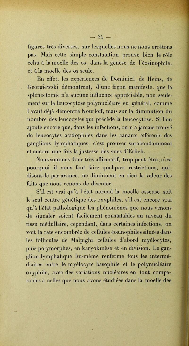 figures très diverses, sur lesquelles nous ne nous arrêtons pas. Mais cette simple constatation prouve bien le rôle échu à la moelle des os, dans la genèse de l’éosinophile, et à la moelle des os seule. En ellèt, les expériences de Dominici, de Heinz, de Georgiewski démontrent, d’une façon manifeste, que la splénectomie n’a aucune influence appréciable, non seule- ment sur la leucocytose polynucléaire en général, comme l’avait déjà démontré Kourlolf, mais sur la diminution du nombre des leucocytes qui précède la leucocytose. Si l’on ajoute encore que, dans les infections, on n’a jamais trouvé de leucocytes acidopbiles dans les canaux efférents des ganglions lymphatiques, c’est prouver surabondamment et encore une fois la justesse des vues d’Erlicli. Nous sommes donc très affirmatif, trop peut-être ; c’est pourquoi il nous faut faire quelques restrictions, qui, disons-le par avance, ne diminuent en rien la valeur des faits que nous venons de discuter. S’il est vrai qu’à l’état normal la moelle osseuse soit le seul centre génétique des oxyphiles, s’il est encore vrai qu’à l’jétat pathologique les phénomènes que nous venons de signaler soient facilement constatables au niveau du tissu médullaire, cependant, dans certaines infections, on voit la rate encombrée de cellules éosinophiles situées dans les follicules de Malpighi, cellules d’abord myélocytes, puis polymorphes, en karyokinèse et en division. Le gan- glion lymphatique lui-même renferme tous les intermé- diairés entre le myélocyte basophile et le polynucléaire oxyphile, avec des variations nucléaires en tout compa- rables à celles que nous avons étudiées dans la moelle des