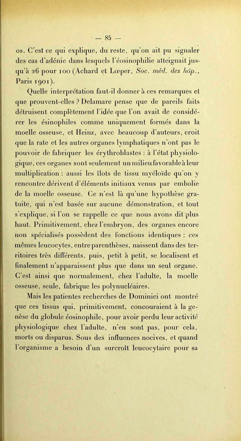 os. C’est ce qui explique, du reste, qu’on ait pu signaler des cas d’adénie dans lesquels l’éosinophilie atteignait jus- qu’à 26 pour 100 (Achard et Lœper, Soc. rnéd. des hdp., Paris 1901). Quelle interprétation faut-il donner à ces remarques et que prouvent-elles ? Delamare pense que de pareils faits détruisent complètement l’idée que l’on avait de considé- rer les ésinophiles comme uniquement formés dans la moelle osseuse, et Heinz, avec beaucoup d’auteurs, croit que la rate et les autres organes lymphatiques n’ont pas le pouvoir de fabriquer les érythroblastes : à l’état physiolo- gique, ces organes sont seulement un milieu favorable à leur multiplication : aussi les îlots de tissu myéloïde qu’on y rencontre dérivent d’éléments initiaux venus par embolie de la moelle osseuse. Ce n’est là qu’une hypothèse gra- tuite, qui n’est basée sur aucune démonstration, et tout s’explique, si l’on se rappelle ce que nous avons dit plus haut. Primitivement, chez l’embryon, des organes encore non spécialisés possèdent des fonctions identiques ; ces mêmes leucocytes, entre parenthèses, naissent dans des ter- ritoires très différents, puis, petit à petit, se localisent et finalement n’apparaissent plus que dans un seul organe. C’est ainsi que normalement, chez l’adulte, la moelle osseuse, seule, fabrique les polynucléaires. Mais les patientes recherches de Dominici ont montré que ces tissus qui, primitivement, concouraient à la ge- nèse du globule éosinophile, pour avoir perdu leur activité physiologique chez l’adulte, n’en sont pas, pour cela, morts ou disparus. Sous des influences nocives, et quand l’organisme a besoin d’un surcroît leucocytaire pour sa