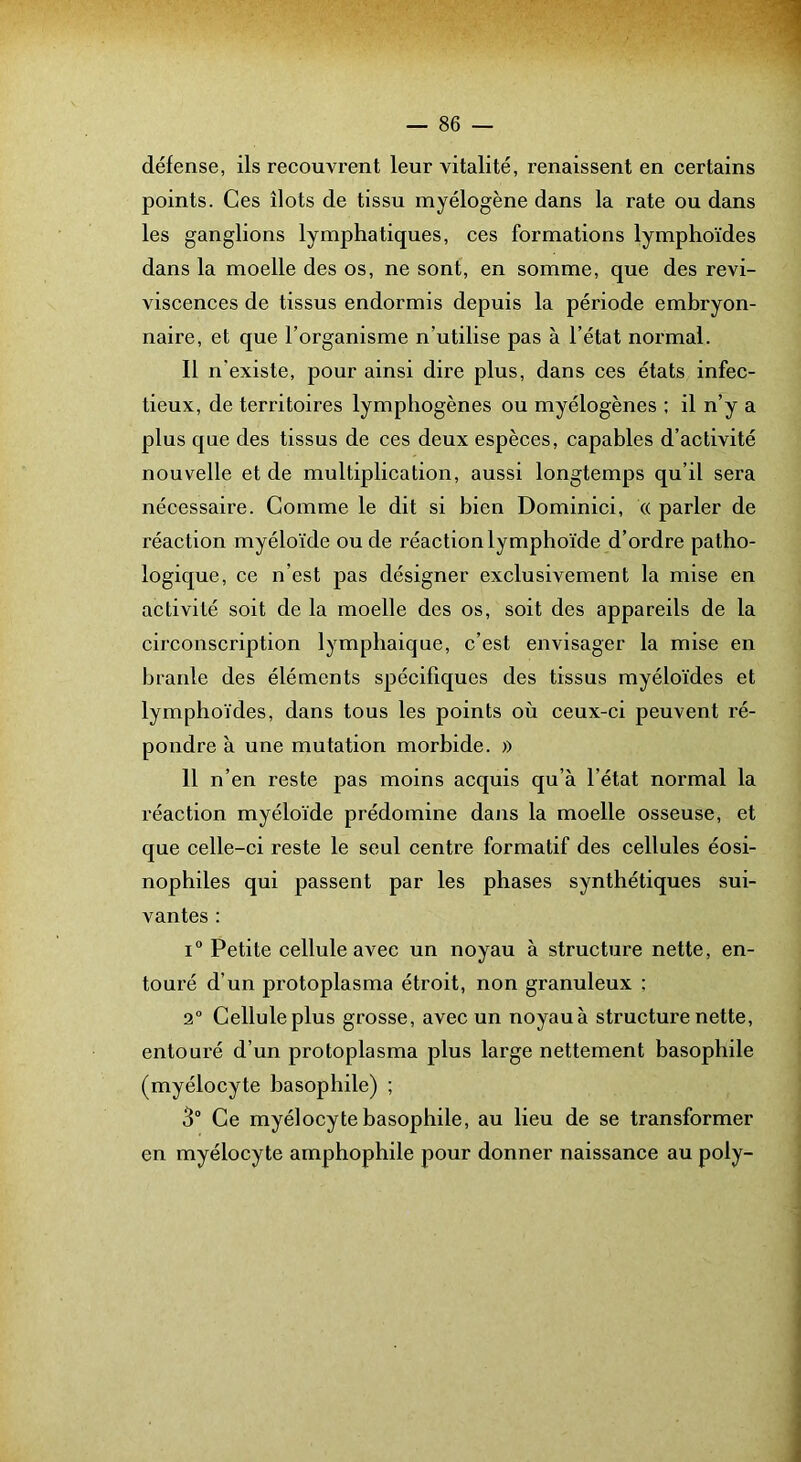 défense, ils recouvrent leur vitalité, renaissent en certains points. Ces îlots de tissu myélogène dans la rate ou dans les ganglions lymphatiques, ces formations lymphoïdes dans la moelle des os, ne sont, en somme, que des revi- viscences de tissus endormis depuis la période embryon- naire, et que l’organisme n’utilise pas à l’état normal. Il n’existe, pour ainsi dire plus, dans ces états infec- tieux, de territoires lymphogènes ou myélogènes : il n’y a plus que des tissus de ces deux espèces, capables d’activité nouvelle et de multiplication, aussi longtemps qu’il sera nécessaire. Comme le dit si bien Dominici, « parler de réaction myéloïde ou de réaction lymphoïde d’ordre patho- logique, ce n’est pas désigner exclusivement la mise en activité soit de la moelle des os, soit des appareils de la circonscription lymphaique, c’est envisager la mise en branle des éléments spécifiques des tissus myéloïdes et lymphoïdes, dans tous les points où ceux-ci peuvent ré- pondre à une mutation morbide. » 11 n’en reste pas moins acquis qu’à l’état normal la réaction myéloïde prédomine dans la moelle osseuse, et que celle-ci reste le seul centre formatif des cellules éosi- nophiles qui passent par les phases synthétiques sui- vantes : i“ Petite cellule avec un noyau à structure nette, en- touré d’un protoplasma étroit, non granuleux ; 2“ Cellule plus grosse, avec un noyauà structure nette, entouré d’un protoplasma plus large nettement basophile (myélocyte basophile) ; 3° Ce myélocyte basophile, au lieu de se transformer en myélocyte amphophile pour donner naissance au poly-