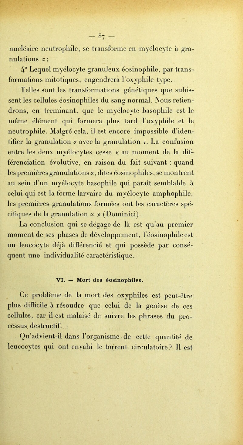 nucléaire neutrophile, se transforme en myélocyte à gra- nulations a ; 4“ Lequel myélocyte granuleux éosinophile, par trans- formations mitotiques, engendrera l’oxyphile type. Telles sont les transformations génétiques que subis- sent les cellules éosinophiles du sang normal. Nous retien- drons, en terminant, que le myélocyte basophile est le même élément qui formera plus lard l’oxyphile et le neutrophile. Malgré cela, il est encore impossible d’iden- tifier la granulation a avec la granulation s. La confusion entre les deux myélocytes cesse « au moment de la dif- férenciation évolutive, en raison du fait suivant : quand les premières granulations a, dites éosinophiles, se montrent au sein d’un myélocyte basophile qui paraît semblable à celui qui est la forme larvaire du myélocyte amphophile, les premières granulations formées ont les caractères spé- cifiques de la granulation a » (Dominici). La conclusion qui se dégage de là est qu’au premier moment de ses phases de développement, l’éosinophile est un leucocyte déjà différencié et qui possède par consé- quent une individualité caractéristique. VI. — Mort des éosinophiles. Ce problème de la mort des oxyphiles est peut-être plus difficile à résoudre que celui de la genèse de ces cellules, car il est malaisé de suivre les phrases du pro- cessus. destructif. Qu’advient-il dans l’organisme de cette quantité de leucocytes qui ont envahi le torrent circulatoire.!^ Il est