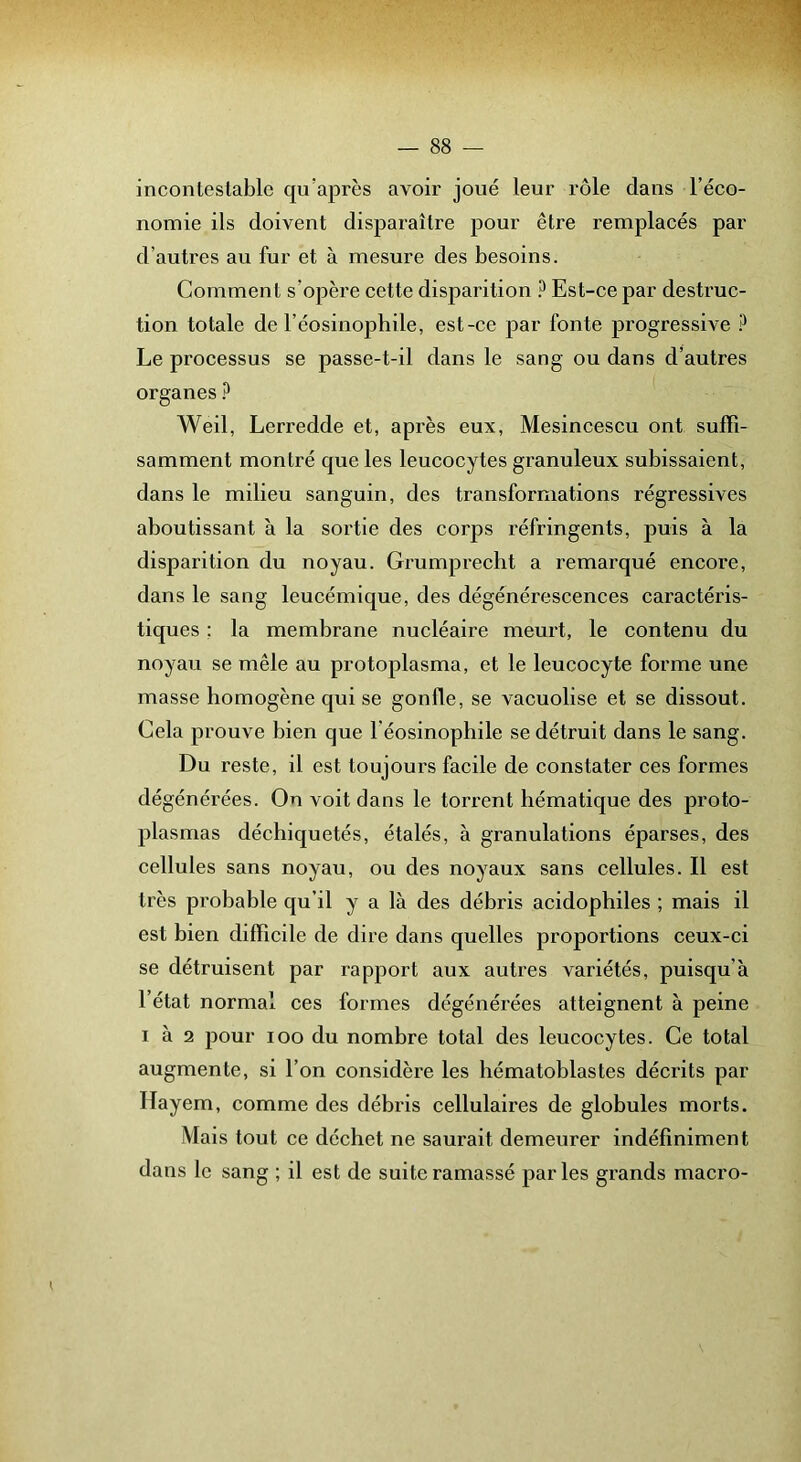 incontestable qu’après avoir joué leur rôle dans l’éco- nomie ils doivent disparaître pour être remplacés par d’autres au fur et à mesure des besoins. Comment s’opère cette disparition ? Est-ce par destruc- tion totale de réosinophile, est-ce par fonte progressive ? Le processus se passe-t-il dans le sang ou dans d’autres organes ? Weil, Lerredde et, après eux, Mesincescu ont suffi- samment montré que les leucocytes granuleux subissaient, dans le milieu sanguin, des transformations régressives aboutissant à la sortie des corps réfringents, puis à la disparition du noyau. Grumprecht a remarqué encore, dans le sang leucémique, des dégénérescences caractéris- tiques ; la membrane nucléaire meurt, le contenu du noyau se mêle au protoplasma, et le leucocyte forme une masse homogène qui se gonfle, se vacuolise et se dissout. Cela prouve bien que l’éosinophile se détruit dans le sang. Du reste, il est toujoui's facile de constater ces formes dégénérées. On voit dans le torrent hématique des proto- plasmas déchiquetés, étalés, à granulations éparses, des cellules sans noyau, ou des noyaux sans cellules. Il est très probable qu’il y a là des débris acidophiles ; mais il est bien difficile de dire dans quelles proportions ceux-ci se détruisent par rapport aux autres variétés, puisqu’à l’état normal ces formes dégénérées atteignent à peine 1 à 2 pour loo du nombre total des leucocytes. Ce total augmente, si l’on considère les hématoblastes décrits par Hayem, comme des débris cellulaires de globules morts. Mais tout ce déchet ne saurait demeurer indéfiniment dans le sang ; il est de suite ramassé parles grands macro-