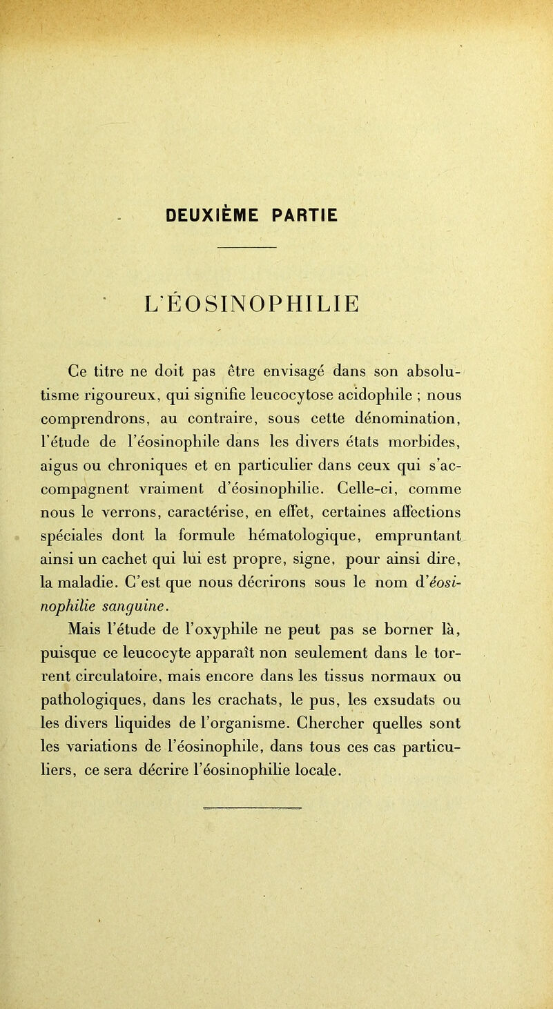 DEUXIÈME PARTIE L’ÉOSINOPHILIE Ce titre ne doit pas être envisagé dans son absolu- tisme rigoureux, qui signifie leucocytose acidophile ; nous comprendrons, au contraire, sous cette dénomination, l’étude de l’éosinophile dans les divers états morbides, aigus ou chroniques et en particulier dans ceux qui s’ac- compagnent vraiment d’éosinophilie. Celle-ci, comme nous le verrons, caractérise, en effet, certaines affections spéciales dont la formule hématologique, empruntant ainsi un cachet qui lui est propre, signe, pour ainsi dire, la maladie. C’est que nous décrirons sous le nom d’éosi- nophilie sanguine. Mais l’étude de l’oxyphile ne peut pas se borner là, puisque ce leucocyte apparaît non seulement dans le tor- rent circulatoire, mais encore dans les tissus normaux ou pathologiques, dans les crachats, le pus, les exsudats ou les divers liquides de l’organisme. Chercher quelles sont les variations de l’éosinophile, dans tous ces cas particu- liers, ce sera décrire l’éosinophilie locale.