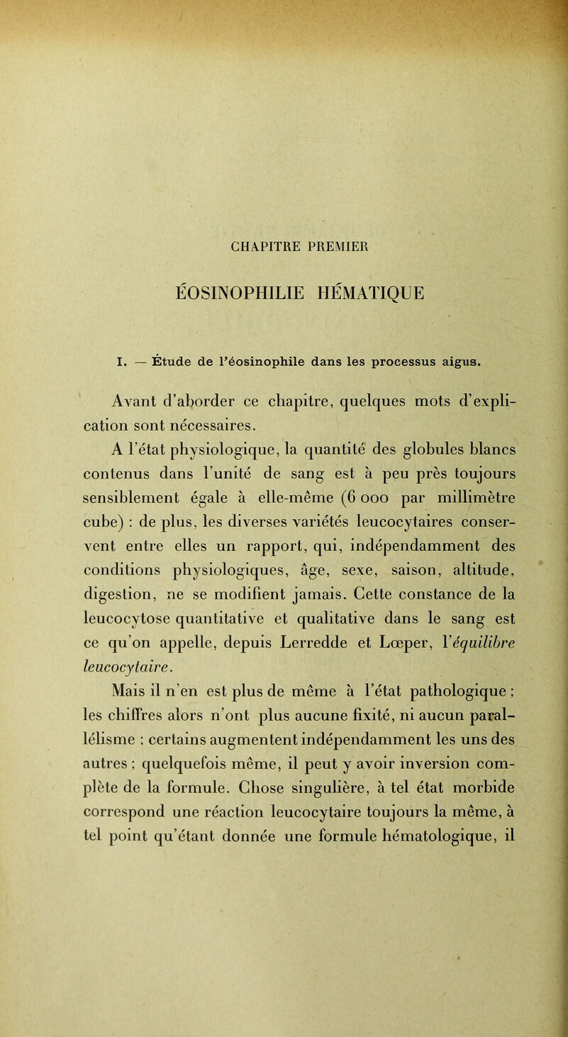 CHAPITRE PREMIER ÉOSINOPHILIE HÉMATIQUE I. — Étude de l’éosinophile dans les processus aigus. Avant d’aborder ce chapitre, quelques mots d’expli- cation sont nécessaires. A l’état physiologique, la quantité des globules blancs contenus dans l’unité de sang est à peu près toujours sensiblement égale à elle-même (6 ooo par millimètre cube) ; de j)lus, les diverses variétés leucocytaires conser- vent entre elles un rapport, qui, indépendamment des conditions physiologiques, âge, sexe, saison, altitude, digestion, ne se modifient jamais. Cette constance de la leucocytose quantitative et qualitative dans le sang est ce qu’on appelle, depuis Lerredde et Lœper, Véquilibre leucocytaire. Mais il n’en est plus de même à l’état pathologique ; les chiffres alors n’ont plus aucune fixité, ni aucun paral- lélisme ; certains augmentent indépendamment les uns des autres ; quelquefois même, il peut y avoir inversion com- plète de la formule. Chose singulière, à tel état morbide correspond une réaction leucocytaire toujours la même, à tel point qu’étant donnée une formule hématologique, il
