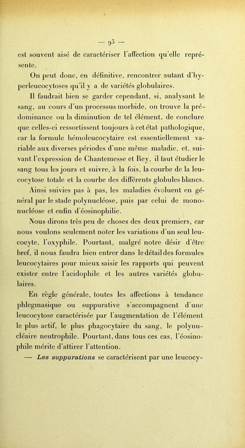 — — est souvent aisé de caractériser l’affection qu’elle repré- sente. On peut donc, en définitive, rencontrer autant d’iiy- perleucocytoses qu’il y a de variétés globulaires. 11 faudrait bien se garder cependant, si, analysant le sang, au cours d’un processus morbide, on trouve la pré- dominance ou la diminution de tel élément, de conclure que celles-ci l’essortissent toujours à cet état pathologique, car la formule bémoleucocytaire est essentiellement va- riable aux diverses périodes d’une même maladie, et, sui- vant l’expression de Chantemesse et Rey, il faut étudier le sang tous les jours et suivre, à la fois, la courbe de la leu- cocytose totale et la courbe des différents globules blancs. Ainsi suivies pas à pas, les maladies évoluent en gé- néral par le stade polynucléose, puis par celui de mono- nucléose et enfin d’éosinopliilie. Nous dirons très peu de choses des deux premiers, car nous voulons seulement noter les variations d’un seul leu- cocyte, l’oxyphile. Pourtant, malgré notre désir d’être bref, il nous faudra bien entrer dans le détail des formules leucocytaires pour mieux saisir les rapports qui peuvent exister entre l’acidopliile et les autres variétés globu- laires. En règle générale, toutes les affections à tendance phlegmasique ou suppurative s’accompagnent d’une leucocytose caractérisée par l’augmentation de l’élément le plus actif, le plus phagocytaire du sang, le polynu- cléaire neutrophile. Pourtant, dans tous ces cas, l’éosino- phile mérite d’attirer l’attention. — Les suppurations se caractérisent par une leucocy-