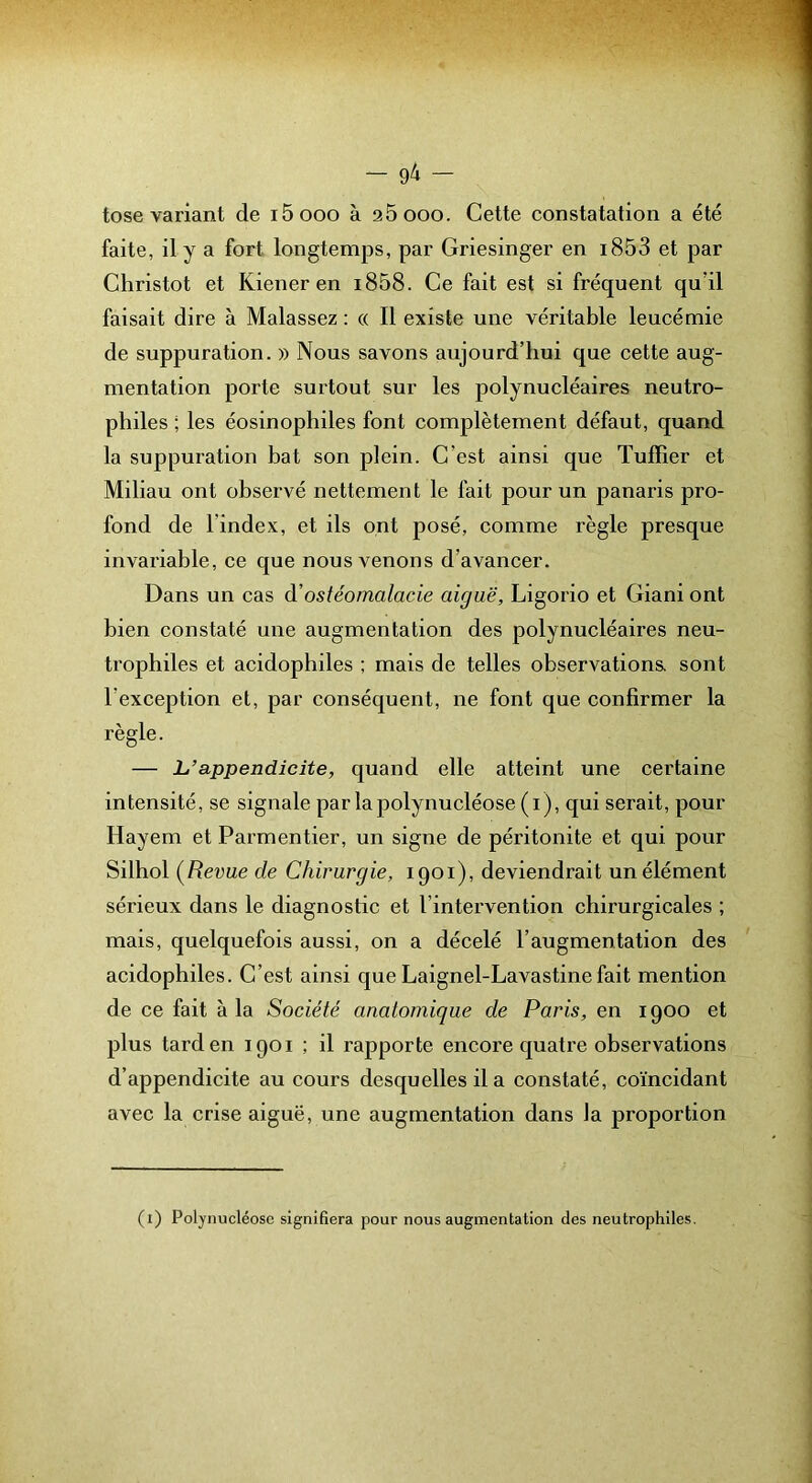 tose variant de i5ooo à 26000. Cette constatation a été faite, il y a fort longtemps, par Griesinger en i853 et par Christot et Kiener en i858. Ce fait est si fréquent qu’il faisait dire à Malassez : « Il existe une véritable leucémie de suppuration. » Nous savons aujourd’hui que cette aug- mentation porte surtout sur les polynucléaires neutro- philes ; les éosinophiles font complètement défaut, quand la suppuration bat son plein. C’est ainsi que Tuilier et Miliau ont observé nettement le fait pour un panaris pro- fond de l’index, et ils ont posé, comme règle presque invariable, ce que nous venons d’avancer. Dans un cas à'ostéomalacie aiguë, Ligorio et Giani ont bien constaté une augmentation des polynucléaires neu- trophiles et acidophiles ; mais de telles observations, sont l’exception et, par conséquent, ne font que confirmer la règle. — L’appendicite, quand elle atteint une certaine intensité, se signale par la polynucléose (i), qui serait, pour Hayem et Parmentier, un signe de péritonite et qui pour Silhol (Revue de Chirurgie, 1901), deviendrait un élément sérieux dans le diagnostic et l’intervention chirurgicales ; mais, quelquefois aussi, on a décelé l’augmentation des acidophiles. C’est ainsi que Laignel-Lavastinefait mention de ce fait à la Société anatomique de Paris, en 1900 et plus tard en 1901 ; il rapporte encore quatre observations d’appendicite au cours desquelles il a constaté, coïncidant avec la crise aiguë, une augmentation dans la proportion (1) Polynucléose signifiera pour nous augmentation des neutrophiles.