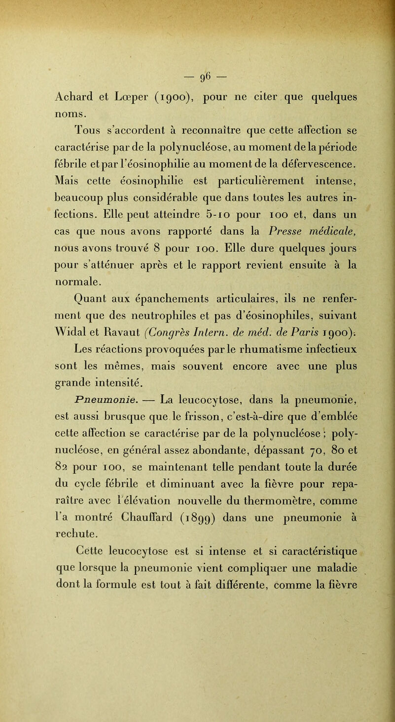 Achard et Lœper (1900), pour ne citer que quelques noms. Tous s’accordent à reconnaître que cette affection se caractérise par de la polynucléose, au moment de la période fébrile et par l’éosinophilie au moment de la défervescence. Mais cette éosinophilie est particulièrement intense, beaucoup plus considérable que dans toutes les autres in- fections. Elle peut atteindre 5-io pour 100 et, dans un cas que nous avons rapporté dans la Presse médicale, nous avons trouvé 8 pour 100. Elle dure quelques jours pour s’atténuer après et le rapport revient ensuite à la normale. Quant aux épanchements articulaires, ils ne renfer- ment que des neutrophiles et pas d’éosinophiles, suivant Widal et Ravaut (Congrès Inlern. de méd. de Paris 1900)-. Les réactions provoquées par le rhumatisme infectieux sont les mêmes, mais souvent encore avec une plus grande intensité. Pneumonie. — La leucocytose, dans la pneumonie, est aussi brusque que le fi'isson, c’est-à-dire que d’emblée cette affection se caractérise par de la polynucléose ; poly- nucléose, en général assez abondante, dépassant 70, 80 et 82 pour 100, se maintenant telle pendant toute la durée du cycle fébrile et diminuant avec la fièvre pour repa- raître avec l élévation nouvelle du thermomètre, comme l’a montré Chauffard (1899) dans une pneumonie à rechute. Cétte leucocytose est si intense et si caractéristique que lorsque la pneumonie vient compliquer une maladie dont la formule est tout à fait différente, comme la fièvre