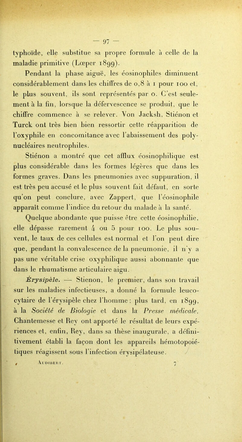 typhoïde, elle substitue sa propre formule à celle de la maladie primitive (Lœper 1899). Pendant la phase aiguë, les éosinophiles diminuent considérablement dans les chiffres de 0,8 à i pour 100 et, le plus souvent, ils sont représentés par o. C’est seule- ment à la fin, lorsque la défervescence se produit, que le chiffre commence à se relever. Von Jacksh, Stiénon et Turck ont très bien bien ressortir cette réapparition de l’oxyphile en concomitance avec l’abaissement des poly- nucléaires neutrophiles. Stiénon a montré que cet afflux éosinophilique est plus considérable dans les formes légères que dans les formes graves. Dans les pneumonies avec suppuration, il est très peu accusé et le plus souvent fait défaut, en sorte qu’on peut conclure, avec Zappert, que l’éosinophile apparaît comme l’indice du retour du malade à la santé. Quelque abondante que puisse être cette éosinophilie, elle dépasse rarement d ou 5 pour 100. Le plus sou- vent, le taux de ces cellules est normal et l’on peut dire que, pendant la convalescence de la pneumonie, il n'y a pas une véritable crise oxyphilique aussi abonnante que dans le rhumatisme articulaire aigu. Érysipèle. — Stiénon, le premier, dans son travail sur les maladies infectieuses, a donné la formule leuco- cytaire de l’érysipèle chez l’homme; plus tard, en 1899, à la Société de Biologie et dans la Presse médicale, Chantemesse et Rey ont apporté le résultat de leurs expé- riences et, enfin, Rey, dans sa thèse inaugurale, a défini- tivement établi la façon dont les appareils hémotopoié- tiques réagissent sous l’infection érysipélateuse. . .VUDIBERT. n