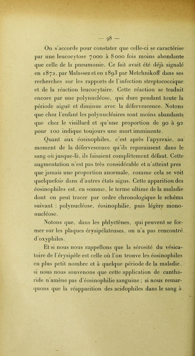 On s’accorde pour constater que celle-ci se caractérise par une leucocytose 7000 à 8000 fois moins abondante que celle de la pneumonie. Ce fait avait été déjà signalé en 1872, par Malassez et en i8g3 par Metchnikofif dans ses recherches sur les rapports de l’infection streptococcique et de la réaction leucocytaire. Cette réaction se traduit encore par une polynucléose, qui dure pendant toute la période aiguë et diminue avec la défervescence. Notons que chez l’enfant les polynucléaires sont moins abandants que chez le vieillard et qu’une proportion de 90 à 92 pour 100 indique toujours une mort imminente. Quant aux éosinophiles, c’est après l’apyrexie, au moment de la défervescence qu’ils reparaissent dans le sang où jusque-là, ils faisaient complètement défaut. Cette augmentation n’est pas très considérable et n’atteint près que jamais une proportion anormale, comme cela se voit quelquefois dans d'autres états aigus. Cette apparition des éosinophiles est, en somme, le terme ultime delà maladie dont on peut tracer par oi’dre chronologique le schéma suivant : polynucléose, éosinophilie, puis légère mono- nucléose. Notons que, dans les phlyctènes, qui peuvent se for- mer sur les plaques érysipélateuses, on n’a pas rencontré d’oxyphiles. Et si nous nous rappelions que la sérosité du vésica- toire de l’érysipèle est celle où l’on trouve les éosinophiles en plus petit nombre et à quelque période de la maladie, si nous nous souvenons que cette application de cantha- ride n’amène pas d’éosinophilie sanguine ; si nous remar- quons que la réapparition des acidophiles dans le sang à