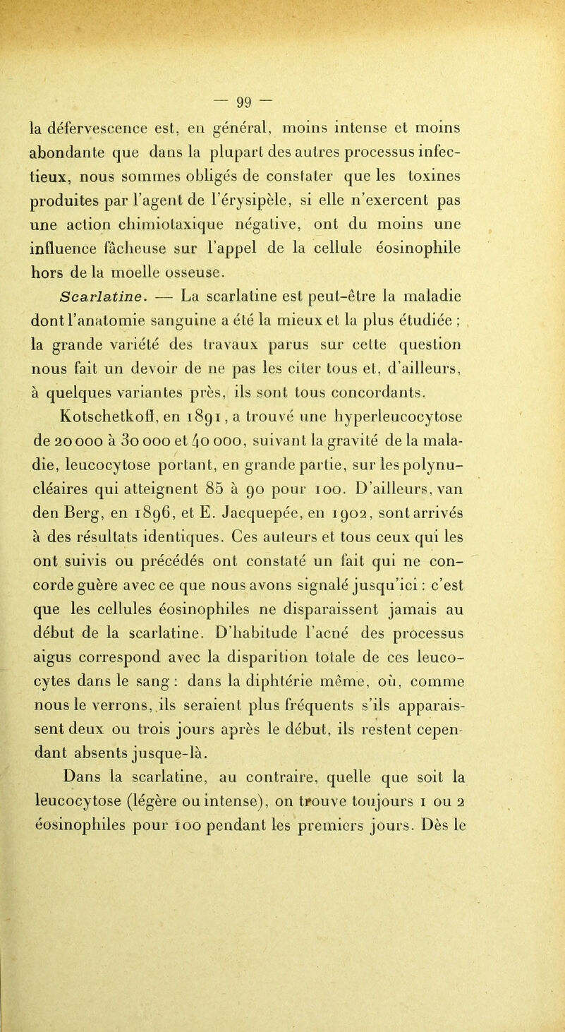 la défervescence est, en général, moins intense et moins abondante que dans la plupart des autres processus infec- tieux, nous sommes obligés de constater que les toxines produites par l’agent de l’érysipèle, si elle n’exercent pas une action chimiotaxique négative, ont du moins une influence fâcheuse sur l’appel de la cellule éosinophile hors de la moelle osseuse. Scarlatine. — La scarlatine est peut-être la maladie dont l’anatomie sanguine a été la mieux et la plus étudiée ; la grande variété des travaux parus sur celte question nous fait un devoir de ne pas les citer tous et, d’ailleurs, à quelques variantes près, ils sont tous concordants. Kotschetkofl, en 1891, a trouvé une hyperleucocytose de 20 000 à 3o 000 et ho 000, suivant la gravité de la mala- die, leucocytose portant, en grande partie, sur les polynu- cléaires qui atteignent 85 à 90 pour 100. D’ailleurs, van den Berg, en 1896, et E. Jacquepée, en 1902, sontarrivés à des résultats identiques. Ces auteurs et tous ceux qui les ont suivis ou précédés ont constaté un fait qui ne con- corde guère avec ce que nous avons signalé jusqu’ici : c’est que les cellules éosinophiles ne disparaissent jamais au début de la scarlatine. D’habitude l’acné des processus aigus correspond avec la disparition totale de ces leuco- cytes dans le sang: dans la diphtérie même, où, comme nous le verrons, .ils seraient plus fréquents s’ils apparais- sent deux ou trois jours après le début, ils restent cepen- dant absents jusque-là. Dans la scarlatine, au contraire, quelle que soit la leucocytose (légère ou intense), on trouve toujours i ou 2 éosinophiles pour 100 pendant les premiers jours. Dès le