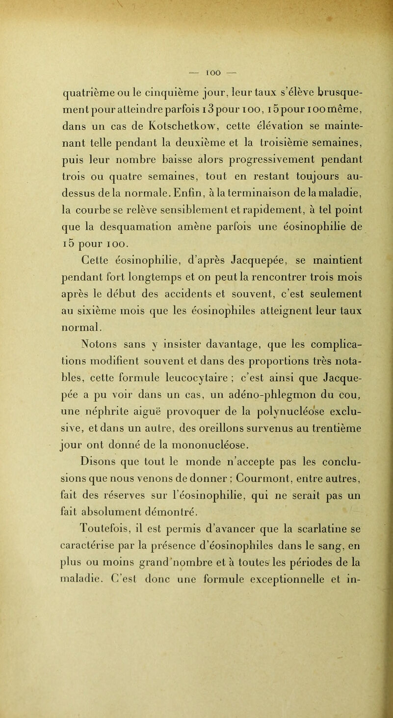 lOO quatrième ou le cinquième jour, leur taux s’élève brusque- ment pour atteindi-e parfois 13 pour lOO, 15 pour loomême, dans un cas de Kotschetkow, cette élévation se mainte- nant telle pendant la deuxième et la troisième semaines, puis leur nombre baisse alors progressivement pendant trois ou quatre semaines, tout en restant toujours au- dessus delà normale. Enfin, à la terminaison de la maladie, la courbe se relève sensiblement et rapidement, à tel point que la desquamation amène parfois une éosinophilie de i5 pour lOO. Cette éosinophilie, d’après Jacquepée, se maintient pendant fort longtemps et on peut la rencontrer trois mois après le début des accidents et souvent, c’est seulement au sixième mois que les éosinophiles atteignent leur taux normal. Notons sans y insister davantage, que les complica- tions modifient souvent et dans des proportions très nota- bles, cette formule leucocytaire ; c’est ainsi que Jacque- pée a pu voir dans un cas, un adéno-pblegmon du cou, une néphrite aiguë provoquer de la polynucléose exclu- sive, et dans un autre, des oreillons survenus au trentième jour ont donné de la mononucléose. Disons que tout le monde n’accepte pas les conclu- sions que nous venons de donner ; Courmont, entre autres, fait des réserves sur l’éosinophilie, qui ne serait pas un fait absolument démontré. Toutefois, il est permis d’avancer que la scarlatine se caractérise par la présence d’éosinophiles dans le sang, en plus ou moins grand nombre et à toutes les périodes de la maladie. C’est donc une formule exceptionnelle et in-