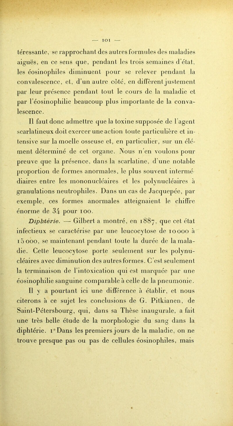 lOI léressante, se rapprochant des autres formules des maladies aiguës, en ce sens que, pendant les trois semaines d’état, les éosinophiles diminuent pour se relever pendant la convalescence, et, d’un autre côté, en diffèrent justement par leur présence pendant tout le cours de la maladie et par Téosinophilie beaucoup plus importante de la conva- lescence. Il faut donc admettre que la toxine supposée de l'agent scarlatineux doit exercer une action toute particulière et in- tensive sur la moelle osseuse et, en particulier, sur un élé- ment déterminé de cet organe. Nous n’en voulons pour preuve que la présence, dans la scarlatine, d’une notable proportion de formes anormales, le plus souvent intermé diaires entre les mononucléaires et les polynucléaires à granulations neutrophiles. Dans un cas de Jacquepée, par exemple, ces formes anormales atteignaient le chiffre énorme de 34 pour loo. Diphtérie. — Gilbert a montré, en 1887, que cet état infectieux se caractérise par une leucocytose de 10000 à i5ooo, se maintenant pendant toute la durée de la mala- die. Cette leucocytose porte seulement sur les polynu- cléaires avec diminution des autres formes. C’est seulement la terminaison de l’intoxication qui est marquée par une éosinophilie sanguine comparable à celle de la pneumonie. Il y a pourtant ici une différence à établir, et nous citerons à ce sujet les conclusions de G. Pitkianen, de Saint-Pétersbourg, qui, dans sa Thèse inaugurale, a fait une très belle étude de la morphologie du sang dans la diphtérie. i“Dans les premiers jours de la maladie, on ne trouve presque pas ou pas de cellules éosinophiles, mais